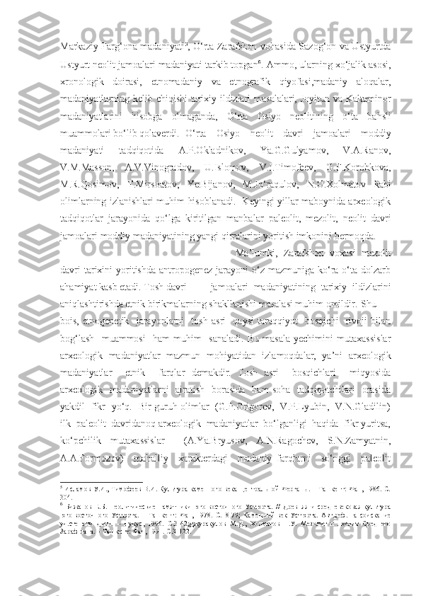 Markaziy Farg‘ona madaniyati 5
, O‘rta Zarafshon vohasida Sazog‘on va Ustyurtda
Ustyurt neolit jamoalari madaniyati tarkib topgan 6
. Ammo, ularning xo‘jalik asosi,
xronologik   doirasi,   etnomadaniy   va   etnografik   qiyofasi,madaniy   aloqalar,
madaniyatlarning kelib chiqishi tarixiy ildizlari masalalari, Joyitun va Kaltaminor
madaniyatlarini   hisobga   olmaganda,   O‘rta   Osiyo   neolitining   o‘ ta   bahsli
muammolari bo‘lib qolaverdi.  O‘rta   Osiyo   neolit   davri   jamoalari   moddiy
madaniyati   tadqiqotida   A.P.Okladnikov,   Ya.G.Gulyamov,   V.A.Ranov,
V.M.Masson,   A.V.Vinogradov,   U.Islomov,   V.I.Timofeev,   G.F.Korobkova,
M.R.Qosimov,   T.Mirsoatov,   Ye.Bijanov,   M.Jo‘raqulov,   N.U.Xolmatov   kabi
olimlarning izlanishlari muhim hisoblanadi.   Keyingi yillar maboynida arxeologik
tadqiqotlar   jarayonida   qo‘lga   kiritilgan   manbalar   paleolit,   mezolit,   neolit   davri
jamoalari moddiy madaniyatining yangi qirralarini yoritish imkonini bermoqda.
Ma’lumki,   Zarafshon   voxasi   mezolit
davri   tarixini  yoritishda  antropogenez  jarayoni   o‘z  mazmuniga  ko‘ra o‘ta  dolzarb
ahamiyat kasb etadi. Tosh davri jamoalari   madaniyatining   tarixiy   ildizlarini
aniqlashtirishda etnik birikmalarning shakllanishi masalasi muhim omildir. Shu
bois,   etnogenetik     jarayonlarni     tosh   asri     qaysi   taraqqiyot     bosqichi     rivoji   bilan
bog‘lash     muammosi     ham   muhim     sanaladi.   Bu   masala   yechimini   mutaxassislar
arxeologik   madaniyatlar   mazmun   mohiyatidan   izlamoqdalar,   ya’ni   arxeologik
madaniyatlar     etnik     farqlar   demakdir.   Tosh   asri     bosqichlari     miqyosida
arxeologik   madaniyatlarni    ajratish   borasida   ham soha    tadqiqotchilari   orasida
yakdil   fikr   yo‘q.   Bir guruh olimlar   (G.P.Grigorev,   V.P.Lyubin,   V.N.Gladilin)
ilk  paleolit  davridanoq arxeologik  madaniyatlar  bo‘lganligi  haqida  fikr yuritsa,
ko‘pchilik   mutaxassislar     (A.Ya.Bryusov,   A.N.Ragochev,   S.N.Zamyatnin,
A.A.Formozov)     mahalliy     xarakterdagi     madaniy   farqlarni     so‘nggi     paleolit
5
  Исламов  У.И., Тимофеев  В.И. Культура каменного века Центральной Ферганы. – Ташкент: Фан, 1986. С.
304. 
6
  Бижанов   Е.Б.   Неолитические   памятники   юго-восточного   Устюрта.   //   Древняя   и   средневековая   культура
юго-восточного   Устюрта.   –   Ташкент :   Фан,   1978.   С.18-79 ;   Каменный   век   Устюрта.   Авт.реф.   на   соискание
уч.степени   д.и.н.   –   Нукус,   1996.   С.3-42 ;Джуракулов   М.Д.,   Холматов   Н.У.   Мезолит   и   неолит   Среднего
Зарафшана. – Ташкент: Фан, 1991.  С. 3-122 . 