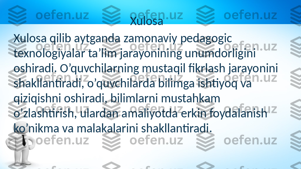 Xulosa
Xulosa qilib aytganda zamonaviy pedagogic 
texnologiyalar ta’lim jarayonining unumdorligini 
oshiradi. O’quvchilarning mustaqil fikrlash jarayonini 
shakllantiradi, o’quvchilarda bilimga ishtiyoq va 
qiziqishni oshiradi, bilimlarni mustahkam 
o’zlashtirish, ulardan amaliyotda erkin foydalanish 
ko’nikma va malakalarini shakllantiradi. 