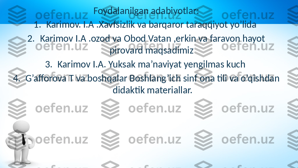 Foydalanilgan adabiyotlar:
1. Karimov. I.A .Xavfsizlik va barqaror taraqqiyot yo’lida 
2. Karimov I.A .ozod va Obod Vatan ,erkin va faravon hayot 
pirovard maqsadimiz 
3. Karimov I.A. Yuksak ma’naviyat yengilmas kuch 
4. G’afforova T va boshqalar Boshlang’ich sinf ona tili va o’qishdan 
didaktik materiallar. 