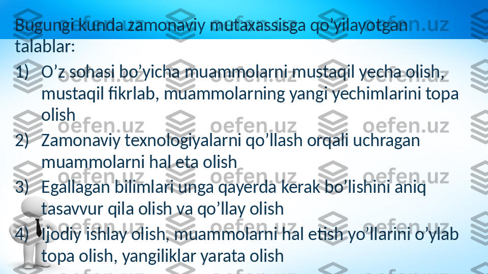 Bugungi kunda zamonaviy mutaxassisga qo’yilayotgan 
talablar:
1) O’z sohasi bo’yicha muammolarni mustaqil yecha olish, 
mustaqil fikrlab, muammolarning yangi yechimlarini topa 
olish
2) Zamonaviy texnologiyalarni qo’llash orqali uchragan 
muammolarni hal eta olish
3) Egallagan bilimlari unga qayerda kerak bo’lishini aniq 
tasavvur qila olish va qo’llay olish 
4) Ijodiy ishlay olish, muammolarni hal etish yo’llarini o’ylab 
topa olish, yangiliklar yarata olish    