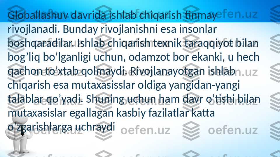 Globallashuv davrida ishlab chiqarish tinmay 
rivojlanadi. Bunday rivojlanishni esa insonlar 
boshqaradilar. Ishlab chiqarish texnik taraqqiyot bilan 
bog’liq bo’lganligi uchun, odamzot bor ekanki, u hech 
qachon to’xtab qolmaydi. Rivojlanayotgan ishlab 
chiqarish esa mutaxasisslar oldiga yangidan-yangi 
talablar qo’yadi. Shuning uchun ham davr o’tishi bilan 
mutaxasislar egallagan kasbiy fazilatlar katta 
o’zgarishlarga uchraydi 