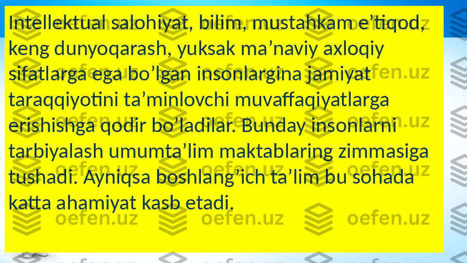 Intellektual salohiyat, bilim, mustahkam e’tiqod, 
keng dunyoqarash, yuksak ma’naviy axloqiy 
sifatlarga ega bo’lgan insonlargina jamiyat 
taraqqiyotini ta’minlovchi muvaffaqiyatlarga 
erishishga qodir bo’ladilar. Bunday insonlarni 
tarbiyalash umumta’lim maktablaring zimmasiga 
tushadi. Ayniqsa boshlang’ich ta’lim bu sohada 
katta ahamiyat kasb etadi.  