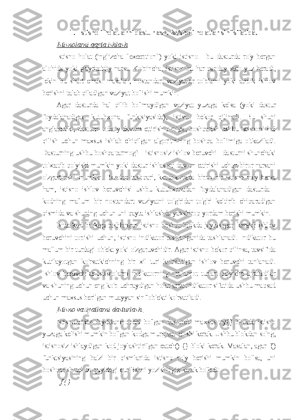 1. Istisnoli holatlarni dasturlash. Istisnoli holatlar sinf sifatida. 
Istisnolarni qayta ishlash
Istisno   holat   (inglizcha   "exception")   yoki   istisno   -   bu   dasturda   ro'y   bergan
alohida yoki g'ayritabiiy narsa.  Ko'pincha, istisno bu har  qanday xato yuz beradi,
lekin   bu   shart   emas:   masalan,   nostandart   vaziyatlar   to'plami   yoki   atipik   ishlov
berishni talab qiladigan vaziyat bo'lishi mumkin.
Agar   dasturda   hal   qilib   bo'lmaydigan   vaziyat   yuzaga   kelsa   (yoki   dastur
foydalanadigan   kutubxona   funktsiyasida),   istisno   bekor   qilinadi.   Bu   shuni
anglatadiki, dasturni  odatiy davom  ettirish o'rniga, boshqarish  ushbu istisnoni  hal
qilish   uchun   maxsus   ishlab   chiqilgan   algoritmning   boshqa   bo'limiga   o'tkaziladi.
Dasturning ushbu boshqa tarmog'i - istisnosiz ishlov beruvchi - dasturni shunchaki
to'xtatib qo'yishi mumkin yoki dastur ishlashni davom ettirishi uchun biror narsani
o'zgartirishi   mumkin.   Bundan   tashqari,   kutubxonada   biron   bir   istisno   ro'y   bersa
ham,   istisno   ishlov   beruvchisi   ushbu   kutubxonadan   foydalanadigan   dasturda   -
kodning   ma'lum   bir   nostandart   vaziyatni   to'g'ridan-to'g'ri   keltirib   chiqaradigan
qismida va shuning uchun uni qayta ishlashda yaxshiroq yordam berishi mumkin.
Bitta kod blokiga tashlangan istisno boshqa blokda joylashgan kerakli ishlov
beruvchini   topishi   uchun,   istisno   indikator   tashlanganida   tashlanadi.   Indikator   bu
ma'lum bir turdagi ob'ekt yoki o'zgaruvchidir. Agar istisno bekor qilinsa, tavsifida
kutilayotgan   ko'rsatkichning   bir   xil   turi   ko'rsatilgan   ishlov   beruvchi   tanlanadi.
Ishlov   beruvchilar   istisnolarni   indikatorning   ma'lumot   turlari   bo'yicha   ajratadilar
va shuning uchun eng ko'p uchraydigan holatlarda indikator sifatida ushbu maqsad
uchun maxsus berilgan muayyan sinf ob'ekti ko'rsatiladi.
Istisno vaziyatlarni dasturlash.
Istisnolardan   foydalanmoqchi   bo'lgan   dasturchi   maxsus   try{}   blokda   istisno
yuzaga kelishi mumkin bo'lgan kodga murojaat qilishi kerak. Ushbu blokdan so'ng,
istisnosiz ishlaydigan kod joylashtirilgan catch() {} bloki kerak. Masalan, agar f()
funktsiyasining   ba'zi   bir   qismlarida   istisno   ro'y   berishi   mumkin   bo'lsa,   uni
boshqarish uchun quyidagi qurilishni yozishingiz kerak bo'ladi:
f ( ) 