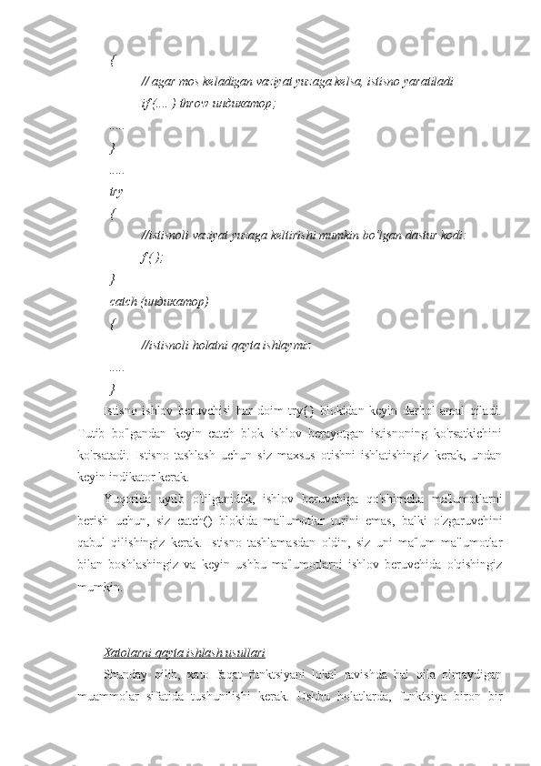 {
//   agar mos keladigan vaziyat yuzaga kelsa, istisno yaratiladi
if (.... ) throw  индикатор ;
.....
}
.....
try
{
//istisnoli vaziyat yuzaga keltirishi mumkin bo’lgan dastur kodi:
f ( );
}
catch ( индикатор )
{
//istisnoli holatni qayta ishlaymiz
.....
}
Istisno   ishlov   beruvchisi   har   doim   try{}   blokidan   keyin   darhol   amal   qiladi.
Tutib   bo'lgandan   keyin   catch   blok   ishlov   berayotgan   istisnoning   ko'rsatkichini
ko'rsatadi.   Istisno   tashlash   uchun   siz   maxsus   otishni   ishlatishingiz   kerak,   undan
keyin indikator kerak.
Yuqorida   aytib   o'tilganidek,   ishlov   beruvchiga   qo'shimcha   ma'lumotlarni
berish   uchun,   siz   catch()   blokida   ma'lumotlar   turini   emas,   balki   o'zgaruvchini
qabul   qilishingiz   kerak.   Istisno   tashlamasdan   oldin,   siz   uni   ma'lum   ma'lumotlar
bilan   boshlashingiz   va   keyin   ushbu   ma'lumotlarni   ishlov   beruvchida   o'qishingiz
mumkin.
Xatolarni qayta ishlash usullari
Shunday   qilib,   xato   faqat   funktsiyani   lokal   ravishda   hal   qila   olmaydigan
muammolar   sifatida   tushunilishi   kerak.   Ushbu   holatlarda,   funktsiya   biron   bir 