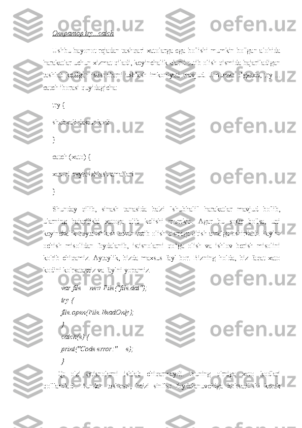 Оператор try...catch
Ushbu bayonot rejadan tashqari xatolarga ega bo'lishi mumkin bo'lgan alohida
harakatlar uchun xizmat qiladi, keyinchalik ularni tutib olish qismida bajariladigan
tashlab   ketilgan   istisnolarni   ushlash   imkoniyati   mavjud.   Umuman   olganda,   try   ...
catch iborasi quyidagicha:
try {
shubxali dastur kodi
}
catch (xato) {
xatoni qayta ishlash amallari
}
Shunday   qilib,   sinash   tanasida   ba'zi   "shubhali"   harakatlar   mavjud   bo'lib,
ularning   bajarilishi   xatoga   olib   kelishi   mumkin.   Agar   bu   sodir   bo'lsa,   uni
keyinchalik qayta ishlash uchun tutib olish qismiga o'tish amalga oshiriladi. Faylni
ochish   misolidan   foydalanib,   istisnolarni   qo'lga   olish   va   ishlov   berish   misolini
ko'rib   chiqamiz.   Aytaylik,   bizda   maxsus   fayl   bor.   Bizning   holda,   biz   faqat   xato
kodini ko'rsatamiz va faylni yopamiz.
var file = new File("file.dat");
try {
file.open(File.ReadOnly);
}
catch(e) {
print("Code error:" + e);
}
Qt   o'zi   istisnolarni   ishlab   chiqarmaydi.   Buning   o'rniga   xato   kodlari
qo'llaniladi.   Bundan   tashqari,   ba'zi   sinflar   foydalanuvchiga   ko'rsatilishi   kerak 
