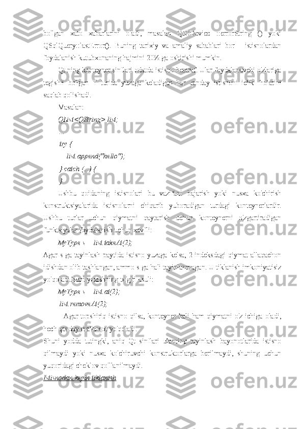 bo'lgan   xato   xabarlarini   oladi,   masalan   QIODevice   ::errorString   ()   yoki
QSqlQuery::lastError().   Buning   tarixiy   va   amaliy   sabablari   bor   -   istisnolardan
foydalanish kutubxonaning hajmini 20% ga oshirishi mumkin.
Qt-ning konteyner sinflari odatda istisno-betaraf. Ular foydalanuvchi o'zlariga
tegishli   bo'lgan   T   turida   yuzaga   keladigan   har   qanday   istisnoni   ichki   holatini
saqlab qolishadi.
Masalan:
QList<QString> list;
 ...
 try {
     list.append("hello");
 } catch (...) {
 }
Ushbu   qoidaning   istisnolari   bu   vazifani   bajarish   yoki   nusxa   ko'chirish
konstruktsiyalarida   istisnolarni   chiqarib   yuboradigan   turdagi   konteynerlardir.
Ushbu   turlar   uchun   qiymatni   qaytarish   uchun   konteynerni   o'zgartiradigan
funktsiyalar foydalanish uchun xavfli:
MyType s = list.takeAt(2);
Agar  s-ga tayinlash paytida  istisno yuzaga  kelsa,  2-indeksdagi  qiymat  allaqachon
idishdan olib tashlangan, ammo s-ga hali tayinlanmagan. U tiklanish imkoniyatisiz
yo'qoladi.Buni yozishning to'g'ri usuli:
MyType s = list.at(2);
 list.removeAt(2);
                Agar   topshiriq  istisno   qilsa,   konteyner   hali   ham   qiymatni   o'z   ichiga   oladi,
hech qanday ma'lumot yo'qoladi.
Shuni   yodda   tutingki,   aniq   Qt   sinflari   ularning   tayinlash   bayonotlarida   istisno
qilmaydi   yoki   nusxa   ko'chiruvchi   konstruktorlarga   berilmaydi,   shuning   uchun
yuqoridagi cheklov qo'llanilmaydi.
Istisnodan keyin tiklanish 