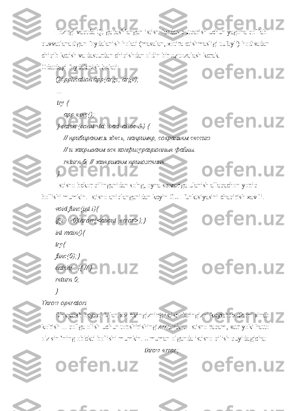        Hozirgi vaqtda Qt-ga tashlangan istisnolardan qutqarish uchun yagona qo'llab-
quvvatlanadigan foydalanish holati (masalan, xotira etishmasligi tufayli) hodisadan
chiqib ketish va dasturdan chiqishdan oldin bir oz tozalash kerak.
Odatdagi foydalanish holati:
QApplication app(argc, argv);
 ...
 try {
     app.exec();
 } catch (const std::bad_alloc &) {
      // прибираемся здесь, например, сохраняем сессию
     // и закрываем все конфигурационные файлы.
      return  0; // завершаем приложение
 }
          Istisno   bekor   qilinganidan   so ' ng ,  oyna   serveriga   ulanish   allaqachon   yopiq  
bo ' lishi   mumkin .  Istisno aniqlanganidan keyin GUI funktsiyasini chaqirish xavfli.
void func(int i){
if(i==0)throw(<about_error>);}
int main(){
try{
func(0);}
catch(...){ // }
return 0;
}
Throw operatori
Chiqarish bayoni bilan siz o'zingizning istisnolaringizni keyinroq ularni sinab
ko'rish ... qo'lga olish uchun topshirishingiz mumkin. Istisno raqam, satr yoki hatto
o'z sinfining ob'ekti bo'lishi mumkin. Umuman olganda istisno qilish quyidagicha:
        throw error; 