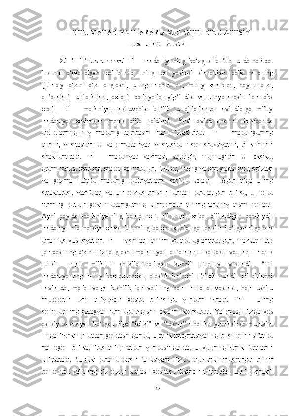 II BOB. MADANIYATLARARO  MULOQOTNING ASOSIY
TUSHUNCHALARI
2.1   “Til”   tushunchasi   Til   –   madaniyatning   ko‘zgusi   bo‘lib,   unda   nafaqat
insonni   o‘rab   olgan   real   borliq,   uning   real   yashash   sharoitlari,   balki   xalqning
ijtimoiy   o‘zini   o‘zi   anglashi,   uning   mentaliteti,   milliy   xarakteri,   hayot   tarzi,
an’analari,   urf-odatlari,   axloqi,   qadriyatlar   yig‘indisi   va   dunyoqarashi   ham   aks
etadi.   Til   –   madaniyat   tashuvchisi   bo‘lib,   u   ajdodlardan   avlodlarga   milliy
madaniyat   xazinasini   meros   qilib   qoldiradi.   Yosh   avlod   ona   tili   barobarida
ajdodlarning   boy   madaniy   tajribasini   ham   o‘zlashtiradi.   Til   –   madaniyatning
quroli,   vositasidir.   U   xalq   madaniyati   vositasida   inson   shaxsiyatini,   til   sohibini
shakllantiradi.   Til   –   madaniyat   xazinasi,   sandig‘i,   majmuyidir.   U   leksika,
grammatika, iboralar, maqol va matallar, folklor, badiiy va ilmiy adabiyot, og‘zaki
va   yozma   nutqda   madaniy   qadriyatlarni   saqlab   keladi.     Agar   tilga   uning
strukturasi,   vazifalari   va   uni   o‘zlashtirish   jihatidan   qaraladigan   bo‘lsa,   u   holda
ijtimoiy   qatlam   yoki   madaniyatning   komponenti   tilning   tarkibiy   qismi   bo‘ladi.
Ayni   paytda   madaniyatning   komponenti   til   orqali   xabar   qilinadigan   qandaydir
madaniy informatsiya   emas.  U tilning  barcha  sathlariga  tegishli   bo‘lgan  tilga xos
ajralmas   xususiyatdir.   Til   –   kishilar   oqimini   xalqqa   aylantiradigan,   mazkur   nutq
jamoasining o‘zini o‘zi anglashi, madaniyati, an’analarini saqlashi va ularni meros
qilishi   orqali   millatni   shakllantiradigan   kuchli   ijtimoiy   vositadir.   “Til
madaniyatning   milliy   komponentlari   orasida   birinchi   o‘rinda   turadi.   Til   birinchi
navbatda,   madaniyatga   kishilik   jamiyatining   ham   muloqot   vositasi,   ham   ushbu
muloqotni   uzib   qo‘yuvchi   vosita   bo‘lishiga   yordam   beradi.   Til   –   uning
sohiblarining   muayyan   jamoaga   tegishli   ekanini   ko‘rsatadi.   Xalqning   o‘ziga   xos
asosiy   xususiyati   bo‘lgan   tilga   “ichki”   va   “tashqi”   jihatdan   yondashish   mumkin.
Tilga “ichki” jihatdan yondashilganda, u etnik integratsiyaning bosh omili sifatida
namoyon   bo‘lsa,   “tashqi”   jihatdan   yondashilganda,   u   xalqning   etnik   farqlarini
ko‘rsatadi.   Bu   ikki   qarama-qarshi   funksiyani   o‘zida   dialektik   birlashtirgan   til   bir
tomondan   xalqning   o‘z-o‘zini   saqlash   vositasi,   ikkinchi   tomondan   uni   “o‘ziniki”
17 