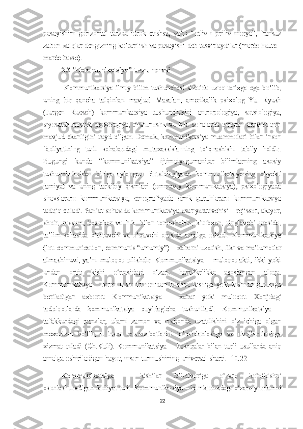 pasayishini   gorizontal   tarzda   idrok   etishsa,   ya’ni   “otliv   i   priliv   morya”,   fransuz
zabon xalqlar dengizning ko’tarilish va pasayishi deb tasvirlaydilar (marée haute -
marée basse).
2.3 “Kommunikatsiya” tushunchasi
  Kommunikatsiya   ilmiy   bilim   tushunchasi   sifatida   uzoq   tarixga   ega   bo‘lib,
uning   bir   qancha   talqinlari   mavjud.   Masalan,   amerikalik   psixolog   Yu.   Ryush
(Jurgen   Ruesch)   kommunikatsiya   tushunchasini   antropologiya,   sotsiologiya,
siyosatshunoslik,   psixologiya,   tilshunoslik   va   h.k.   sohalarda   qirqdan   ortiq   talqini
mavjud ekanligini qayd qilgan. Demak, kommunikatsiya muammolari bilan inson
faoliyatining   turli   sohalaridagi   mutaxassislarning   to‘qnashishi   tabiiy   holdir.
Bugungi   kunda   “kommunikatsiya”   ijtimoiy-gumanitar   bilimlarning   asosiy
tushunchalaridan   biriga   aylangan.   Sotsiologiyada   kommunikatsiyaning   obyekti
jamiyat   va   uning   tarkibiy   qismlari   (ommaviy   kommunikatsiya),   psixologiyada
shaxslararo   kommunikatsiya,   etnografiyada   etnik   guruhlararo   kommunikatsiya
tadqiq etiladi. San’at sohasida kommunikatsiya asar yarativchisi – rejissor, aktyor,
shoir,   rassom,   bastakor   va   h.k.   bilan   tomoshabin,   kitobxon,   tinglovchi   orasida,
ta’lim   sohasida   o‘qituvchi   va   o‘quvchi   orasida   amalga   oshadi.   Kommunikatsiya
(lot. communication, communis “umumiy”) – xabarni uzatish, fikr va ma’lumotlar
almashinuvi ,   ya’ni   muloqot   qilishdir.   Kommunikatsiya   –   muloqot   akti,   ikki   yoki
undan   ortiq   kishi   o‘rtasidagi   o‘zaro   hamfikrlikka   asoslangan   aloqa.
Kommunikatsiya   –   biron   kishi   tomonidan   boshqa   kishiga   yoki   kishilar   guruhiga
beriladigan   axborot.   Kommunikatsiya   –   xabar   yoki   muloqot.   Xorijdagi
tadqiqotlarda   kommunikatsiya   quyidagicha   tushuniladi:   Kommunikatsiya   –
tafakkurdagi   ramzlar,   ularni   zamon   va   makonda   uzatilishini   o‘z   ichiga   olgan
mexanizm   bo‘lib,   u   inson   munosabatlarini   ta’minlanlashga   va   rivojlantirishga
xizmat   qiladi   (Ch.Kuli).   Kommunikatsiya   –   boshqalar   bilan   turli   usullarda   aniq
amalga oshiriladigan hayot, inson turmushining universal sharti. [10.22]
Kommunikatsiya   –   kishilar   fe’l-atvoriga   o‘zaro   ko‘nikishni
osonlashtiradigan faoliyat turi.  Kommunikatsiya – hamkorlikdagi o‘zaro yordamni
22 