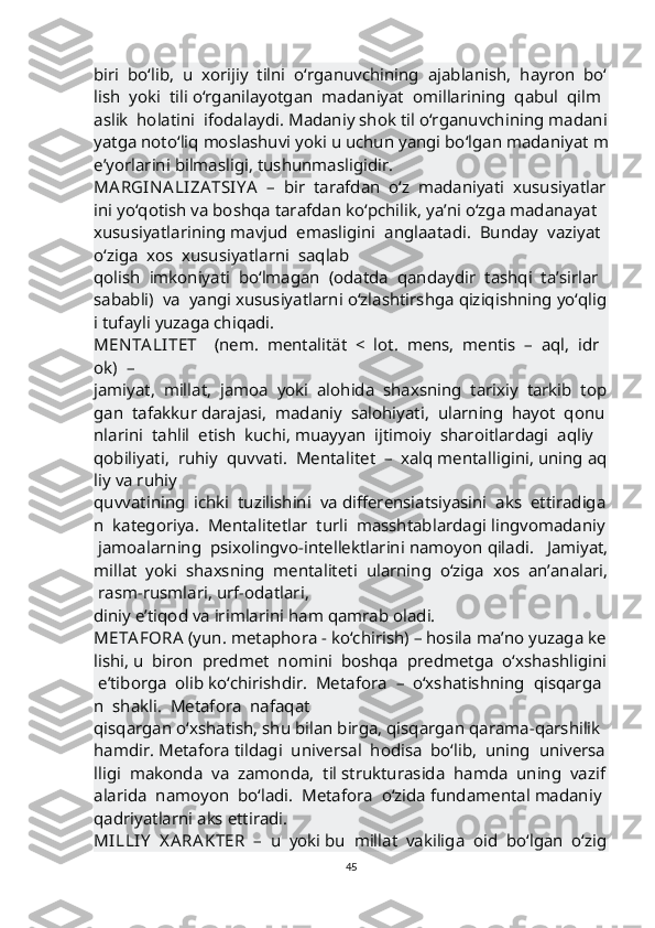 biri     bo‘lib,     u     xorijiy     tilni     o‘rganuvchining     ajablanish,     hayron     bo‘
lish     yoki     tili   o‘rganilayotgan     madaniyat     omillarining     qabul     qilm
aslik     holatini     ifodalaydi.   Madaniy   shok   til   o‘rganuvchining   madani
yatga   noto‘liq   moslashuvi   yoki   u   uchun   yangi   bo‘lgan   madaniyat   m
e’yorlarini   bilmasligi,   tushunmasligidir.    
MA RGIN A LIZA TSIY A     –     bir     tarafdan     o‘z     madaniyati     xususiyatlar
ini   yo‘qotish   va   boshqa   tarafdan   ko‘pchilik,   ya’ni   o‘zga   madanayat  
xususiyatlarining   mavjud     emasligini     anglaatadi.     Bunday     vaziyat    
o‘ziga     xos     xususiyatlarni     saqlab  
qolish     imkoniyati     bo‘lmagan     (odatda     qandaydir     tashqi     ta’sirlar    
sababli)     va     yangi   xususiyatlarni   o‘zlashtirshga   qiziqishning   yo‘qlig
i   tufayli   yuzaga   chiqadi.            
MEN TA LITET         (nem.     mentalität     <     lot.     mens,     mentis     –     aql,     idr
ok)     –    
jamiyat,     millat,     jamoa     yoki     alohida     shaxsning     tarixiy     tarkib     top
gan     tafakkur   darajasi,     madaniy     salohiyati,     ularning     hayot     qonu
nlarini     tahlil     etish     kuchi,   muayyan     ijtimoiy     sharoitlardagi     aqliy    
qobiliyati,     ruhiy     quvvati.     Mentalitet     –     xalq   mentalligini,   uning   aq
liy   va   ruhiy  
quvvatining     ichki     tuzilishini     va   differensiatsiyasini     aks     ettiradiga
n     kategoriya.     Mentalitetlar     turli     masshtablardagi   lingvomadaniy  
  jamoalarning     psixolingvo-intellektlarini   namoyon   qiladi.       Jamiyat,  
millat     yoki     shaxsning     mentaliteti     ularning     o‘ziga     xos     an’analari,  
  rasm-rusmlari,   urf-odatlari, 
diniy   e’tiqod   va   irimlarini   ham   qamrab   oladi.       
META FORA   (yun.   metaphora   -   ko‘chirish)   –   hosila   ma’no   yuzaga   ke
lishi,   u     biron     predmet     nomini     boshqa     predmetga     o‘xshashligini  
  e’tiborga     olib   ko‘chirishdir.     Metafora     –     o‘xshatishning     qisqarga
n     shakli.     Metafora     nafaqat  
qisqargan   o‘xshatish,   shu   bilan   birga,   qisqargan   qarama-qarshilik  
hamdir.   Metafora   tildagi     universal     hodisa     bo‘lib,     uning     universa
lligi     makonda     va     zamonda,     til   strukturasida     hamda     uning     vazif
alarida     namoyon     bo‘ladi.     Metafora     o‘zida   fundamental   madaniy  
qadriyatlarni   aks   ettiradi.       
MILLIY     X A RAKTER     –     u     yoki   bu     millat     vakiliga     oid     bo‘lgan     o‘zig
45 