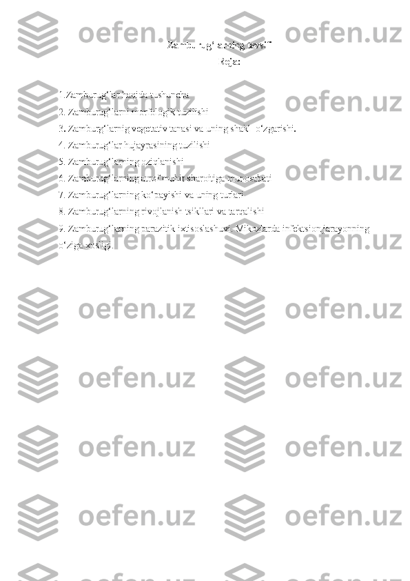 Zamburug‘larning tavsifi
Reja:
1.Zamburug‘lar haqida tushuncha 
2. Zamburug‘larni morfologik tuzilishi 
3 .   Zamburg‘larnig vegetativ tanasi va uning shakl  o‘zgarishi .
4. Zamburug‘lar hujayrasining tuzilishi
5. Zamburug‘larning oziqlanishi
6. Zamburug‘larning atrof muhit sharoitiga munosabati
7. Zamburug‘larning ko‘payishi va uning turlari
8. Zamburug‘larning rivojlanish tsikllari va tarqalishi
9. Zamburug‘larning parazitik ixtisoslashuvi. Mikozlarda infektsion jarayonning 
o‘ziga xosligi. 