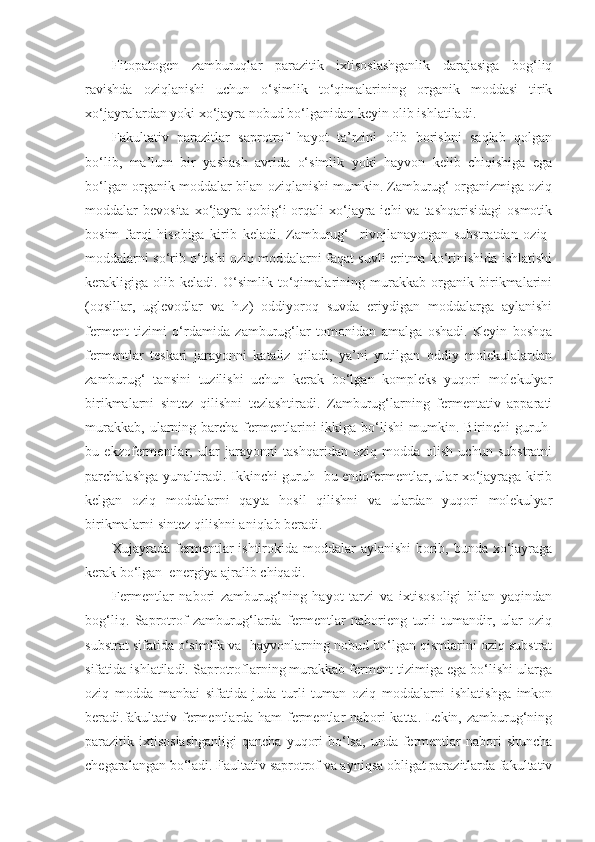 Fitopatogen   zamburuqlar   parazitik   ixtisoslashganlik   darajasiga   bog‘liq
ravishda   oziqlanishi   uchun   o‘simlik   to‘qimalarining   organik   moddasi   tirik
xo‘jayralardan yoki xo‘jayra nobud bo‘lganidan keyin olib ishlatiladi.
Fakultativ   parazitlar   saprotrof   hayot   ta’rzini   olib   borishni   saqlab   qolgan
bo‘lib,   ma’lum   bir   yashash   avrida   o‘simlik   yoki   hayvon   kelib   chiqishiga   ega
bo‘lgan organik moddalar bilan oziqlanishi mumkin. Zamburug‘ organizmiga oziq
moddalar  bevosita  xo‘jayra  qobig‘i  orqali  xo‘jayra  ichi   va tashqarisidagi  osmotik
bosim   farqi   hisobiga   kirib   keladi.   Zamburug‘     rivojlanayotgan   substratdan   oziq-
moddalarni so‘rib o‘tishi oziq moddalarni faqat suvli eritma ko‘rinishida ishlatishi
kerakligiga   olib   keladi.   O‘simlik   to‘qimalarining   murakkab   organik   birikmalarini
(oqsillar,   uglevodlar   va   h.z)   oddiyoroq   suvda   eriydigan   moddalarga   aylanishi
ferment   tizimi   o‘rdamida   zamburug‘lar   tomonidan   amalga   oshadi.   Keyin   boshqa
fermentlar   teskari   jarayonni   kataliz   qiladi,   ya’ni   yutilgan   oddiy   molekulalardan
zamburug‘   tansini   tuzilishi   uchun   kerak   bo‘lgan   kompleks   yuqori   molekulyar
birikmalarni   sintez   qilishni   tezlashtiradi.   Zamburug‘larning   fermentativ   apparati
murakkab,   ularning  barcha  fermentlarini  ikkiga  bo‘lishi   mumkin.  Birinchi   guruh-
bu   ekzofermentlar,   ular   jarayonni   tashqaridan   oziq   modda   olish   uchun   substratni
parchalashga yunaltiradi. Ikkinchi guruh- bu endofermentlar, ular xo‘jayraga kirib
kelgan   oziq   moddalarni   qayta   hosil   qilishni   va   ulardan   yuqori   molekulyar
birikmalarni sintez qilishni aniqlab beradi.  
Xujayrada fermentlar ishtirokida moddalar aylanishi  borib, bunda xo‘jayraga
kerak bo‘lgan  energiya ajralib chiqadi.
Fermentlar   nabori   zamburug‘ning   hayot   tarzi   va   ixtisosoligi   bilan   yaqindan
bog‘liq.   Saprotrof   zamburug‘larda   fermentlar   naborieng   turli   tumandir,   ular   oziq
substrat sifatida o‘simlik va  hayvonlarning nobud bo‘lgan qismlarini oziq substrat
sifatida ishlatiladi. Saprotroflarning murakkab ferment tizimiga ega bo‘lishi ularga
oziq   modda   manbai   sifatida   juda   turli   tuman   oziq   moddalarni   ishlatishga   imkon
beradi.fakultativ fermentlarda ham fermentlar nabori katta. Lekin, zamburug‘ning
parazitik ixtisoslashganligi   qancha  yuqori   bo‘lsa,   unda fermentlar   nabori   shuncha
chegaralangan bo‘ladi. Faultativ saprotrof va ayniqsa obligat parazitlarda fakultativ 