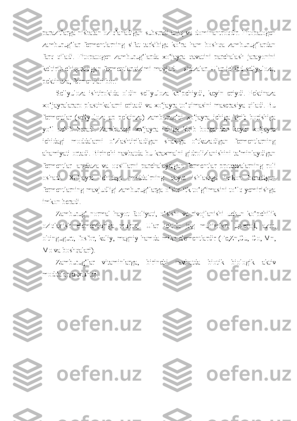 parazitlarga nisbatan oziqlanadigan substrati  aniq va dominantroqdir. Fitopatogen
zamburug‘lar   fermentlarning   sifat   tarkibiga   ko‘ra   ham   boshqa   zamburug‘lardan
farq   qiladi.   Fitopatogen   zamburug‘larda   xo‘jayra   qavatini   parchalash   jarayonini
keltirib chiqaradigan fermentlar tizimi mavjud -   sitazalar. Ular ichiad sellyuloza,
pektinaza, fermentlari bor.
Sellyuloza   ishtirokida   oldin   sellyuloza   ko‘pchiydi,   keyin   eriydi.   Pektinaza
xo‘jayralararo plastinkalarni  eritadi  va xo‘jayra to‘qimasini  maserasiya qiladi. Bu
fermentlar   (sellyuloza   ap   pektinza)   zamburug‘ni   xo‘jayra   ichiga   kirib   borishiga
yo‘l   ochib   beradi.   Zamburug‘   xo‘jayra   ichiga   kirib   borgandan   keyin   xo‘jayra
ichidagi   moddalarni   o‘zlashtiriladigan   shaklga   o‘tkazadigan   fermentlarning
ahamiyati ortadi. Birinchi navbatda bu kraxmalni gidrolizlanishini ta’minlaydigan
fermentlar-   amilaza   va   oqsillarni   parchalaydigan   fermentlar   proteazalarning   roli
oshadi.   Xo‘jayra   ichidagi   moddalrning   qayta   ishlashga   imkon   beradigan
fermentlarning mavjudligi zamburug‘larga o‘simlitk to‘g‘imasini to‘lq yemirishga
imkon beradi.
Zamburug‘   normal   hayot   faoliyati,   o‘sishi   va   rivojlanishi   uchun   ko‘pchilik
oziqlanish   elementlariga   muhtoj.   Ular   ichida   jng   muhimlari   uglerod,   azot,
oltingugurt,   fosfor,   kaliy,   magniy   hamda   mikroelementlardir   (Fe,Zn,Cu,   Co,   Mn,
Mo va boshqalari).
Zamburug‘lar   vitaminlarga,   birinchi   navbatda   biotik   biologik   aktiv
moddalarga muhtoj. 