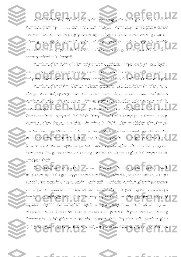 Zamburg‘lar  kasallik   qo‘zg‘atuvchilarnng  eng  ko‘p  sonli  guruxi   hisoblanadi.
Zamburug‘larning   10000   dan   ortiq   turi   mavjud.   Zamburug‘lar   vegetativ   tanasi
ipsimon   tuzilishli   va   haqiqiy   yadroga   ega   bo‘lgan   alohida   organizmlar   guruxidir.
Ularnig   xujarasida   xlorofill   yo‘q,   o‘zingi   yashashi   uchun   organik   modda
manbasiga muhtoj, ya’ni zamburug‘lar o‘zining tabiatiga ko‘ra geterotrofdir. Ular
spora yordamida ko‘payadi.
Zamburug‘lar o‘zinig holati bo‘yicha tirik tabiatda o‘ziga xos joyni egallaydi, 
ularni tirk organizmlarnig mustaqil olamiga ajaratadi. Bu olam bir qator belgilari 
bo‘yicha o‘simlkilar olami bilan hayvonlar olami o‘rtasida oraliq holatni egallaydi.
Zamburug‘lar o‘simliklardan nafaqat geterotrof usulda oziqlanishi bilan, balki
o‘ziga   xos   xo‘jayraviy   tuzilishi   bilan   ham   farq   qiladi.   Juda   ko‘pchilik
zamburug‘larda   xo‘jayra   qavati   xitin   va   gemisellyulozadan   tarkib   topgan   bo‘lib,
qavati   sellyulozadan   tarkib   topgan   yuksak   o‘simliklar   xo‘jayrasidan   farq   qiladi.
Zamburug‘larda   xjayrani   bo‘linish   jarayoni   o‘simliklardagiga   nisbatan   oddiy.
Zamburug‘larxo‘jayra   devorida   xitinning   bo‘lishi,   ular   moddalar   almashinuvi
mahsulotda mochevinani bo‘lishi, hamda glikogen zahira moddasini hosil bo‘lishi
va   boshqa   ayrim   narsalar   zamburug‘larni   hayvonlar   olamiga   yaqinlashtiradi.
Chunki   bu   xossalar   hayvonlarga   xos.   Lekin   zamburug‘lar   o‘simlik   ham,   hayvon
ham emas. Bu gurux organizmlarining rivojlanishi ularga bog‘liq bo‘lmagan holda
amalga oshadi. 
Zamburug‘lar   oziqlanish   manbai   sifatida   o‘simlik   yoki   hayvon   kelib
chiqishiga ega bo‘lagan tayyor organik moddani ishlatadi, shuning uchun, ular yo
saprofit   yo   parazitik   hayot   tarzini   kechiradi.   Tabiatda   zamburug‘larningg   asosiy
roli organik moddalarni minerallashdan iborat. O‘simlik yoki hayvon qoldiqlariga
borib,   ular   tabiatda   moddalar   umumiy   aylanishida   muhim   sanitar   funksiyani
bajaradi.   Ayrim   zamburug‘lar   hayot   faoliyati   jarayonida   inson   uchun   foydali
moddalar-   antibiotiklar   va   boshqa   moddalarni   yaratadi.   Ayrim   zamburg‘larning
fermentativ   aktivligidan   non   va   pivo   tayyorlashda   foydalaniladi.   Zamburug‘lar
ijobiy faoliyati bilan birgalikda xalq xo‘jaligiga kattta zarar keltiradi. Ular o‘simlik 