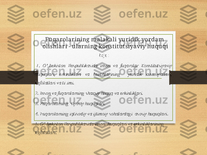 Fuqarolarining malakali yuridik yordam 
olishlari - ularning konst it ut siyaviy huquqi
Reja :
  1.  O’zbekiston  Respublikasida  inson  va  fuqarolar  Konstitutsiyaviy 
huquqlari,  erkinliklari  va  burchlarining    yuridik  xususiyatlari, 
kafolatlari va tizimi.
2. Inson va fuqarolarning shaxsiy huquq va erkinliklari.
3. Fuqarolarning  siyosiy huquqlari.
4. Fuqarolarning iqtisodiy va ijtimoiy sohalardagi  asosiy huquqlari.
5. O’zbekiston Respublikasida inson  huquqlari va erkinliklarining  
kafolatlari.  