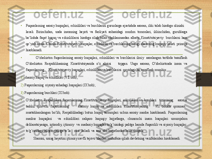 •
Fuqarolarning  asosiy  huquqlari ,  erkinliklari  va  burchlarini  guruxlarga  ajratishda  asosan ,  ikki  talab  h isobga  olinishi        
kerak .  Birinchidan ,  unda  insonning  hayoti  va  faoliyati  sohasidagi  muxhm  tomonlari ,  ikkinchidan ,  guruhlarga 
bo ’ lishda  faqat  huquq  va  erkinliklarni  h isobga  olish  bilan  cheklanmasdan  albatta  Konstitutsiyaviy     burchlarni  h am 
qo ’ yish kerak .  Chunki Konstitutsiyaviy huquqlar, erkinliklar va burchlarning birligi shaxsning huquqiy holati  prinsipi 
hisoblanadi. 
•
O’zbekiston  fuqarolarining  asosiy  huquqlari,  erkinliklari  va  burchlarini  ilmiy    asoslangan  tartibda  tasniflash 
O’zbekiston  Respublikasining  Konstitutsiyasida  o’z  aksini      topgan.  Unga  asosan,  O’zbekistonda  inson  va 
fuqarolarning     Konstitutsiyaviy huquqlari, erkinliklari va burchlarini  quyidagicha tasniflash mumkin:
1) shaxsiy huquq va erkinliklar ( VII  bob);
2) Fuqarolarning  siyosiy sohadagi huquqlari ( IX  bob);
3) Fu q arolarning burchlari  (XI  bob).
•
O’zbekiston  Respublikasi  fu q arolarining  Konstitutsiyaviy  huquqlari,  erkinliklari  va  burchlari    tizimining      asosini 
tashkil  q iluvchi  fu q arolarning        shaxsiy  huquq  va  erkinliklari  Konstitutsiyaning      VII   bobida  q onunan   
musta h kamlangan  b o ’lib,  Respublikadagi  butun  huquq  tarmo q lari  uchun  asosiy  manba  h isoblanadi.  Fu q arolarning 
mazkur  huquqlari    va  erkinliklari  xalqaro  huquqiy  h ujjatlarga,  chunonchi  inson  huquqlari  umumja h on 
deklara ts iyasiga,  i q tisodiy,  ijtimoiy    va  madaniy  huquqlar  t o ’g’risidagi  p aktga  h amda  fuqaro lik  va  siyosiy  huquqlar   
t o ’g’risidagi xalqaro  p aktga t o ’la    mos  keladi  va  ana  shu  h ujjatlardan kelib chi q adi.
• Shaxsni, uning  h ayotini ijtimoiy xavfli tajovo’zlardan mu h ofaza  q ilish davlatning vazifalaridan  h isoblanadi. 