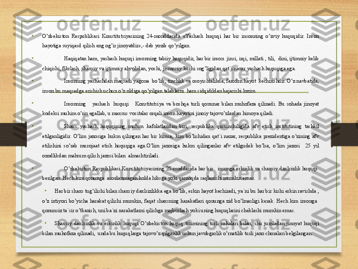 •
O’zbekiston  Respublikasi  Konstitutsiyasining  24-monddasida  «Yashash  huquqi  har  bir  insonning  o’zviy  huquqidir.  Inson 
hayotiga suyiqasd qilish eng og’ir jinoyatdir»,- deb yozib qo’yilgan.
•
Haqiqatan ham, yashash huquqi insonning tabiiy huquqidir, har bir inson  jinsi, irqi, millati , tili,  dini, ijtimoiy kelib 
chiqishi, fikrlash, shaxsiy va ijtimoiy ahvolidan, yoshi, jismoniy kuchi sog’ligidan qat`i nazar yashash huquqiga ega.
•
Insonning yashashdan maqsadi yagona  bo’lib, tinchlik va osoyishtalikda, farofon hayot  kechirishdir. O’z navbatida, 
inson bu maqsadga erishish uchun o’z oldiga qo’yilgan talablarni  ham sidqidildan bajarishi lozim.
•
Insonning      yashash    huquqi      Konstitutsiya  va  boshqa  turli  qonunar  bilan  muhofaza  qilinadi.  Bu  sohada  jinoyat 
kodeksi muhim o’rin egallab, u maxsus vositalar orqali inson hayotini jinoiy tajovo’zlardan himoya qiladi. 
•
Shaxs  yashash  huquqining  muhim  kafolatlaridan  biri,  respublika  qonunchiligida  afv  etish  institutining  tashkil 
etilganligidir.  O’lim  jazosiga  hukm  qilingan  har  bir  kimsa,  kim  bo’lishidan  qat`i  nazar,  respublika  prezidentiga  o’zining  afv 
etilishini  so’rab  murojaat  etish  huquqiga  ega.O’lim  jazosiga  hukm  qilinganlar  afv  etilgudek  bo’lsa,  o’lim  jazosi    25  yil 
ozodlikdan mahrum qilish jazosi bilan  almashtiriladi.
• O’zbekiston Respublikasi Konstitutsiyasining 25-moddasida har bir   insonga erkinlik va shaxsiy daxlsizlik huquqi  
berilgan. Hech kim qonunga  asoslanmagan holda hibsga yoki qamoqda saqlanishi mumkin emas.
• Har bir shaxs tug’ilishi bilan shaxsiy daxlsizlikka ega bo’lib, erkin hayot kechiradi, ya`ni bu har bir kishi erkin ravishda , 
o’z  ixtiyori  bo’yicha  harakat  qilishi  mumkin,  faqat  shaxsning  harakatlari  qonunga  zid  bo’lmasligi  kerak.  Hech  kim  insonga   
qonunsiz ta`sir o’tkazish, uni ba`zi xarakatlarni qilishga majburlash yoki uning huquqlarini cheklashi mumkin emas.
•
Shaxsiy  daxlsizlik  va  erkinlik  huquqi  O’zbekiston  huquq  tizimining  turli  sohalari  bilan,  shu  jumladan  jinoyat  huquqi 
bilan muhofaza qilinadi,  unda bu huquqlarga tajovo’z qilganlik uchun javobgarlik o’rnatilib turli jazo choralari belgilangan. 