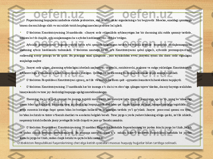 •
Fuqarolarning huquqlarini muhofaza etishda prokuratura, sud va ichki ishlar organlarining o’rni beqiyosdir. Masalan, amaldagi qonunarga 
binoan shaxsni hibsga olish va uni ushlab turish haqidagi masalani prokuror hal qiladi.
• O’zbekiston  Konstitutsiyasining  26-moddasida:  «Jinoyat  sodir  etilganlikda  ayblanayotgan  har  bir  shaxsning  ishi  sudda  qonuniy  tartibda, 
oshkora ko’rib chiqilib, aybi aniqlanmaguncha u aybdor hisoblanmaydi» –deb ko’rstilgan.
• Aybsizlik  prezumpsiyasi    deganda-yuridik  fanda  aybi  qonunda  belgilangan  tartibda  va  tegishli  organlar    tomonidan    tasdiqlanmaguncha 
shaxsning  aybsiz  hisoblanishi  tushuniladi.  O’zbekiston  mustaqil  bo’lib,  o’z  Konstitutsiyasini  qabul  qilgach,  aybsizlik  prezumpsiyasi  odil 
sudlovning  asosiy  prinsipi  bo’lib  qoldi.  Bu  prinsipga  amal  qilinganda  ,  jazo  tayinlashdan  avval  jinoyatni  aynan  shu  shaxs  sodir  etganligini 
aniqlashga majbur.
• Jinoyat sodir qilgan  shaxsning aybdorligini isbotlash majburiyati  tergovchi, surishtiruvchi, prokuror va sudga yuklatilgan Konstitutsiyada 
ayblanuvchiga o’zini himoya qilish huquqi ham ko’rsatilgan. Qoidaga ko’ra shaxsning bu huquqi advokatlar orqali amalga oshiriladi.
• O’zbekiston Respublikasi Konstitutsiyasi qiynoq, zo’rlik  va boshqacha inson qadr –qiymatini kamsituvchi harakatlarni taqiqlaydi.
•
O’zbekiston Konstitutsiyasining 27-moddasida har bir insonga o’z sha`ni va obro’siga qilingan tajovo’zlardan, shaxsiy hayotga aralishdan 
himoyalanishi va turar joy daxlsizligi huquqiga egaligi mustahkamlangan.
•
Shaxsning sha`ni va qadr-qimmati bu insonga tegishli xususiyatdir, bu xususiyat katta ijtimoiy ahamiyatga ega bo’lib, uning bo’zilmasligi 
qonun bilan  qo’riqlanadi. Insonning turar joy daxlsizligi huquqi, mulk shaklidan qat`i nazar hamma joylarga, hamma binolarga tegishlidir. Uy-
joyga  ruxsatsiz  kirishga  faqat  qonun  bilan  ko’rsatilgan  hollarda  va  belgilangan  tartibda  yo’l  qo’yiladi.  Jinoyat    prosessual  qonuni  esa  uyni   
ko’zdan kechirish va tintuv o’tkazish shartlari va asoslarini belgilab beradi. Turar joyga u yerda yashovchilarning erkiga qarshi, zo’rlik ishlatib, 
noqonuniy kirish hollarida jinoiy javobgarlik kelib chiqadi va jazo qo’llanishi mumkin.
•
O’zbeksiton  Respublikasi  Konstitutsiyasining  28-moddasi  Respublika  hududida  fuqarorlarninng  bir  joydan  ikinchi  joyga  ko’chish,  kelish 
va  undan  chiqish  huquqini  mustahkamlaydi.  Bu  huquqqa  muvofiq,  shaxs  o’z    xohishi  bilan  O’zbekiston  Respublikasi  hududida  bir  joydan 
ikkinchi joyga ko’chish, undan chiqib ketishi va qayta kelishi mumkin. 
•
O’zbekiston Respublikasi fuqarolarining chet elga ketish qoidalari maxsus huquqiy hujjatlar bilan tartibga solinadi. 