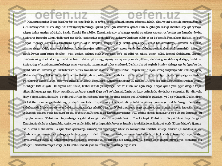 •
Konstitutsiyaning 29-moddasi har bir shaxsga fikrlash, so’z va e`tiqod erkinligi, istagan axborotni izlash, olish va uni tarqatish huquqini beradi, 
lekin bunday erkinlik amaldagi Konstitutsiyaviy to’zumga  qarshi qaratilgan axborot va qonun bilan belgilangan boshqa cheklashlarga qat`iy rioya 
etilgan  holda  amalga  oshirilishi  kerak.  Chunki  Respublika  Konstitutsiyaviy  to’zumiga  qarshi  qaratilgan  axborot  va  boshqa  ma`lumotlar  davlat, 
jamiyat va fuqarolar uchun jiddiy xavf tug’dirib, jamiyatning osoiyishta va tinch rivojlanishiga salbiy ta`sir ko’rsatadi.Fuqarolarga fikrlash, so’z va 
e`tiqod  erkinligi,  barcha  ma`lumotlarni  qidirish,  olish,  tarqatish  huquqi  ularga  davlat  idoralariga,  jamoat  birlashmalariga,    korxona,  tashkilot, 
muassasalarga  taklif,  ariza  yoki  shikoyat  bilan  murojaat  qilish  yo’li  bilan  jamoat  va  davlat  ishlarini  boshqarishda  faol  qatnashish  imkonini 
beradi.Davlat  manfaatiga  daxldor    yoki  boshqa  sirlarni  saqlash  niyatida  so’z  erkinligi  va  ularni  bayon  qilish  huquqi  cheklangan.  Bunday 
cheklanishning  shart  ekanligi  davlat  sirlarini  oshkor  qilishning,  siyosiy  va  iqtisodiy  mustaqillikka,  davlatning  mudofaa  qudratiga,  davlat  va 
jamiyatning  o’ta  muhim  manfaatlariga  zarar  yetkazishi    mumkinligi  bilan  asoslanadi.Davlat  sirlarini  saqlash  bunday  sirlarga  ega  bo’lgan  barcha 
davlat  idorlari,  korxonalari,  birlashmalar  hamda  mansabdor  shaxslar  va  O’zbekiston  Respublikasi  fuqarolarning  majburiyatidir.Shunday  qilib, 
O’zbekiston  Respublikasi  fuqarolari  ma`lumotlarni  qidirish,  olish  va  tarqatish  kabi  o’z  huquqidan  foydalanyotgan  paytda  jamiyatga  va  boshqa 
shaxslarning  manfaatlariga  zarar  yetkazmasliklari  kerak.Respublika  Konstitutsiyasining  32-moddasi  Respublika  xalqining  hammasi  uchun  vijdon 
erkinligini  kafolatlaydi.  Buning  ma`nosi  shuki,  O’zbeksitonda  yashaydigan  har  bir  inson  xohlagan  dinga  e`tiqod  qilish  yoki  qaysi  dinga  e`tiqod 
qilmaslik  huquqiga  ega.  Diniy  qarashlarni  majburan  singdirishga  yo’l  qo’yilmaydi.Dinlar  va  diniy  tashkilotlar  davlatdan  ajralgandir.  Bir    din  yoki 
diniy  e`tiqod  uchun  ikkiinchi    bir  din  yoki  e`tiqodga nisbatan  biror-bir darajada imtiyoz  yoki  cheklash belgilashga   yo’l  qo’yilmaydi. Davlat  diniy 
tashkilotlar    zimmasiga  davlatning  qandaydir  vazifalarni  bajarishni  yuklamaydi,  diniy  tashkilotlarning  qonunarga    zid  bo’lmagan  faoliyatiga 
aralashmaydi.O’zbekistonda  xalq  hokimiyatinig amalga oshrilishi har bir O’zbekiston fuqarosiga mamlakatning  ijtimoiy, siyosiy hayotida amaliy 
va huquqiy ishtirok etish imkonini beradi. O’zbekiston Respublikasi Konstitutsiyasining  VIII  bobida siyosiy huquqlar to’g’risida gap ketganda, bu 
huquqlar  asosan  O’zbekiston  fuqarolariga  tegishli  ekanligini  alohida  uqtirish  lozim.  Chunki  faqat  O’zbekiston  Respublikasi  fuqarolarigina 
Konstitutsiyada ko’rsatilganidek, jamiyat va davlat ishlarini boshqarishda bevosita hamda o’z vakillari orqali ishtirok etish (32-modda), o’z ijtimoiy 
faolliklarini  O’zbekiston    Respublikasi  qonunariga  muvofiq  mitinglar,  yig’ilishlar  va  namoyishlar  shaklida  amalga  oshirish  (33-modda),kasaba 
uyushmalariga  siyosiy  partiyalarga  va  boshqa  jamoat  birlashmalariga  uyushish,  ommaviy  harakatlarda  ishtirok  etish  (34-modda)  huquqlaridan 
foydalanishlari  mumkin.  Konstitutsiyaning  «Shaxsiy  huquqlar  va  erkinliklar»  deb  nomlangan  VII   bobida  ko’rsatilgan  huquqlar  va  erkinliklar  esa 
nafaqat O’zbeksiton fuqarolariga, balki O’zbeksitonda yashovchi barcha insonlarga tegishlidir. 