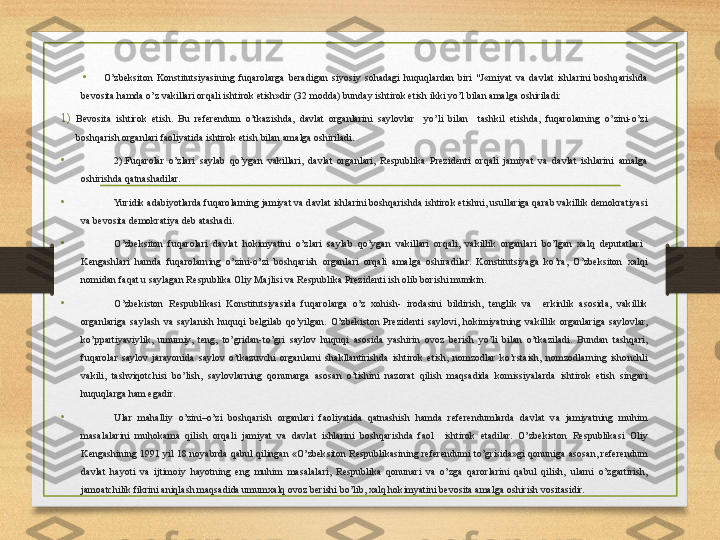 •
O’zbeksiton  Konstitutsiyasining  fuqarolarga  beradigan  siyosiy  sohadagi  huquqlardan  biri  "J«miyat  va  davlat  ishlarini  boshqarishda 
bevosita hamda o’z vakillari orqali ishtirok etish»dir (32 modda) bunday ishtirok etish ikki yo’l bilan amalga oshiriladi:
1) Bevosita  ishtirok  etish.  Bu  referendum  o’tkazishda,  davlat  organlarini  saylovlar    yo’li  bilan    tashkil  etishda,  fuqarolarning  o’zini-o’zi 
boshqarish organlari faoliyatida ishtirok etish bilan amalga oshiriladi. 
•
2).Fuqarolar  o’zlari  saylab  qo’ygan  vakillari,  davlat  organlari,  Respublika  Prezidenti  orqali  jamiyat  va  davlat  ishlarini  amalga 
oshirishda qatnashadilar.
• Yuridik adabiyotlarda fuqarolarning jamiyat va davlat ishlarini boshqarishda ishtirok etishni, usullariga qarab vakillik demokratiyasi 
va bevosita demokratiya deb atashadi.
• O’zbeksiton  fuqarolari  davlat  hokimyatini  o’zlari  saylab  qo’ygan  vakillari  orqali,  vakillik  organlari  bo’lgan  xalq  deputatlari   
Kengashlari  hamda  fuqarolarning  o’zini-o’zi  boshqarish  organlari  orqali  amalga  oshiradilar.  Konstitutsiyaga  ko’ra,  O’zbeksiton  xalqi 
nomidan faqat u saylagan Respublika Oliy Majlisi va Respublika Prezidenti ish olib borishi mumkin.
• O’zbekiston  Respublikasi  Konstitutsiyasida  fuqarolarga  o’z  xohish-  irodasini  bildirish,  tenglik  va    erkinlik  asosida,  vakillik 
organlariga  saylash  va  saylanish  huquqi  belgilab  qo’yilgan.  O’zbekiston  Prezidenti  saylovi,  hokimiyatning  vakillik  organlariga  saylovlar, 
ko’ppartiyaviylik,  umumiy,  teng,  to’gridan-to’gri  saylov  huquqi  asosida  yashirin  ovoz  berish  yo’li  bilan  o’tkaziladi.  Bundan  tashqari, 
fuqarolar  saylov  jarayonida  saylov  o’tkazuvchi  organlarni  shakllantirishda  ishtirok  etish,  nomzodlar  ko’rstaish,  nomzodlarning  ishonchli 
vakili,  tashviqotchisi  bo’lish,  saylovlarning  qonunarga  asosan  o’tishini  nazorat  qilish  maqsadida  komissiyalarda  ishtirok  etish  singari 
huquqlarga ham egadir.
•
Ular  mahalliy  o’zini–o’zi  boshqarish  organlari  faoliyatida  qatnashish  hamda  referendumlarda  davlat  va  jamiyatning  muhim 
masalalarini  muhokama  qilish  orqali  jamiyat  va  davlat  ishlarini  boshqarishda  faol    ishtirok  etadilar.  O’zbekiston  Respublikasi  Oliy 
Kengashining  1991  yil  18  noyabrda  qabul  qilingan  «O’zbeksiton  Respublikasining  referendumi  to’grisida»gi  qonuniga  asosan,  referendum 
davlat  hayoti  va  ijtimoiy  hayotning  eng  muhim  masalalari,  Respublika  qonunari  va  o’zga  qarorlarini  qabul  qilish,  ularni  o’zgartirish, 
jamoatchilik fikrini aniqlash maqsadida umumxalq ovoz berishi bo’lib, xalq hokimyatini bevosita amalga oshirish vositasidir. 