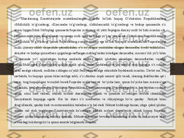 • Shaxslarning  Konstitutsiyada  mustahkamlangan  mulkdor  bo’lish  huquqi  O’zbeksiton  Respublikasining 
«Mulkchilik  to’g’risida»gi,  «Korxonalar  to’g’risida»gi,  «Ishbilarmonlik  to’g’risida»gi  va  boshqa  qonunarida  o’z 
aksini  topgan.Sobik  Ittifoqdagi  qonunarda  fuqarolar  mulkining  ob`yekti  faqatgina  shaxsiy  mulk  bo’lishi  mumkin  edi. 
Ishbilarmonlik bilan shug’ullanish va xususiy mulk egasi bo’lishga  yo’l qo’yilmas edi.  O’zbekiston Respublikasining 
«Mulkchilik  to’g’risida»gi  qonuni  fuqarolarning  xususiy  mulkka  ega  bo’lish  huquqini  mustahkamladi.Fuqarolarning 
mulki  ijtimoiy  ishlab  chiqarishda  qatnashishdan,  o’z  xo’jalagini  yuritishdan  olingan  daromadlar,  kredit  tashkilotlari, 
aksiyalar va boshqa qimmatbaxo qogozlarga sarflangan mablag’lardan keladigan daromadlar, merosxo’rlik yo’li bilan 
va  qonunda  yo’l  qo’yiladigan  boshqa  asoslarda  mulkka  egalik  qilishdan  olinadigan  daromadlardan  vujudga 
keladi.Mulk  egasi  o’ziga  tegishli  mulkka  egalik  qilish,  undan  foydalanish  va  uni  tasarruf  etish  huquqini  o’z  xohishi 
bilan  amalga  oshiradi,  mulkdan  xohlagan  xo’jalik  faoliyatini  amalga  oshirishda  foydalanish  mumkin.  Davlat  esa,  o’z 
navbatida,  bu  huquqni  qonun  bilan  tartibga  solib,  o’z  idoralari  orqali  nazorat  qilib  turadi,  ularning  shakllaridan  qat`i 
nazar,  teng  huquqliligini  ta`minlab  beradi.Fuqarolar  mulki  vasiyat    bo’yicha  ham,  qonun  bo’yicha  ham  merosxo’rga 
qoldrilishi, berilishi mumkin.O’zbekiston  Respublikasi Konstitutsiyasining 37-moddasiga  ko’ra, har bir shaxs mehnat 
qilish,  erkin  kasb  tanlash,  adolatli  mehnat  sharoitlarida  ishlash  va  qonunda  ko’rsatilgan  tartibda  ishsizlikdan 
himoyalanish  huquqiga  egadir.  Har  bir  shaxs  o’z  manfaatlari  va  ehtiyojlariga  ko’ra  qanday    faoliyat  bilan 
shug’ullanishi, qanday kasb va mutaxassislikni tanlashni o’zi hal etadi. Mehnat kodeksiga binoan, ishga  qabul qilishni 
asossiz  rad  etish  taqiqlangan.Konstitutsiyada  ko’rsatilgan  adolatli  mehnat  sharoitlarida  ishlash  huquqi  fuqarolar 
mehnat  qilishi  huquqining  tarkibiy  qismidir.  Mehnat  sharoitlari  bevosita  korxonaning  o’zida  va    ma`muriyat  bilan 
o’rtasidagi kelishuvga ko’ra qonun asosida belgilanishi mumkin. 