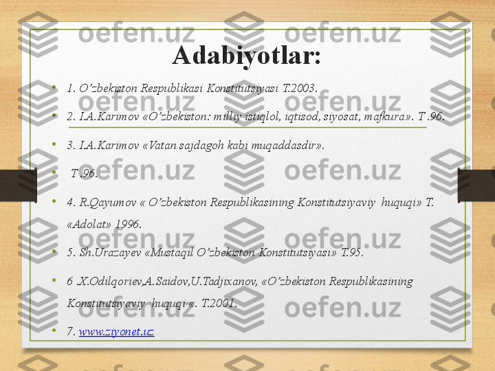 Adabiyotlar:
•
1. O’zbekiston Respublikasi Konstitutsiyasi T.2003.
•
2. I.A.Karimov «O’zbekiston: milliy istiqlol, iqtisod, siyosat, mafkura». T .96.
•
3. I.A.Karimov «Vatan sajdagoh kabi muqaddasdir».
•
  T .96.
•
4. R.Qayumov « O’zbekiston Respublikasining Konstitutsiyaviy  huquqi» T. 
«Adolat» 1996.
•
5. Sh.Urazayev «Mustaqil O’zbekiston Konstitutsiyasi» T.95.
•
6 .X.Odilqoriev,A.Saidov,U.Tadjixanov, «O’zbekiston Respublikasining 
Konstitutsiyaviy  huquqi «. T.2001. 
•
7.  www.ziyonet.uz   