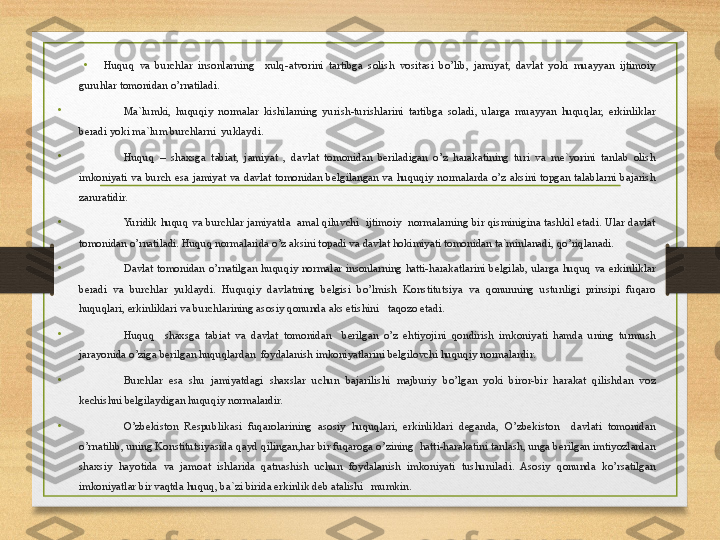 •
Huquq  va  burchlar  insonlarning    xulq-atvorini  tartibga  solish  vositasi  bo’lib,  jamiyat,  davlat  yoki  muayyan  ijtimoiy 
guruhlar tomonidan o’rnatiladi.
•
Ma`lumki,  huquqiy  normalar  kishilarning  yurish-turishlarini  tartibga  soladi,  ularga  muayyan  huquqlar,  erkinliklar 
beradi yoki ma`lum burchlarni  yuklaydi.
•
Huquq  –  shaxsga  tabiat,  jamiyat  ,  davlat  tomonidan  beriladigan  o’z  harakatining  turi  va  me`yorini  tanlab  olish 
imkoniyati  va  burch  esa  jamiyat  va  davlat  tomonidan  belgilangan  va  huquqiy  normalarda  o’z  aksini  topgan  talablarni  bajarish 
zaruratidir.
•
Yuridik  huquq  va  burchlar  jamiyatda    amal  qiluvchi    ijtimoiy    normalarning bir  qisminigina  tashkil  etadi.  Ular  davlat 
tomonidan o’rnatiladi. Huquq normalarida o’z aksini topadi va davlat hokimiyati tomonidan ta`minlanadi, qo’riqlanadi.
•
Davlat  tomonidan  o’rnatilgan  huquqiy  normalar  insonlarning  hatti-harakatlarini  belgilab,  ularga  huquq  va  erkinliklar 
beradi  va  burchlar  yuklaydi.  Huquqiy  davlatning  belgisi  bo’lmish  Konstitutsiya  va  qonunning  ustunligi  prinsipi  fuqaro 
huquqlari, erkinliklari va burchlarining asosiy qonunda aks etishini   taqozo etadi.
•
Huquq    shaxsga  tabiat  va  davlat  tomonidan    berilgan  o’z  ehtiyojini  qondirish  imkoniyati  hamda  uning  turmush 
jarayonida o’ziga berilgan huquqlardan  foydalanish imkoniyatlarini belgilovchi huquqiy normalardir.
•
Burchlar  esa  shu  jamiyatdagi  shaxslar  uchun  bajarilishi  majburiy  bo’lgan  yoki  biror-bir  harakat  qilishdan  voz 
kechishni belgilaydigan huquqiy normalardir.
•
O’zbekiston  Respublikasi  fuqarolarining  asosiy  huquqlari,  erkinliklari  deganda,  O’zbekiston    davlati  tomonidan 
o’rnatilib, uning Konstitutsiyasida qayd qilingan,har bir fuqaroga o’zining  hatti-harakatini tanlash, unga berilgan imtiyozlardan 
shaxsiy  hayotida  va  jamoat  ishlarida  qatnashish  uchun  foydalanish  imkoniyati  tushuniladi.  Asosiy  qonunda  ko’rsatilgan 
imkoniyatlar bir vaqtda huquq, ba`zi birida erkinlik deb atalishi   mumkin. 