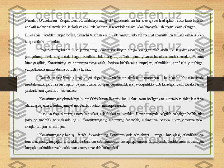 •
Masalan, O’zbekiston   Respublikasi Konstitutsiyasining  37-moddasida har bir  shaxsga mehnat qilish , erkin kasb tanlash, 
adolatli mehnat sharoitlarida  ishlash va qonunda ko’rsatilgan tartibda ishsizlikdan himoyalanish huquqi qayd qilingan.
•
Bu  esa  bir      tarafdan  huquq  bo’lsa,  ikkinchi  tarafdan  erkin  kasb  tanlash,  adolatli  mehnat  sharoitlarida  ishlash  erkinligi  deb 
talqin etilishi    mumkin.
•
Fuqarolarning  burchi  –  bu  jamiyatning  ,  davlatning  fuqaro  oldiga    qo’ygan  talablaridir.  Bu  talablar  asosan  shu 
jamiyatning,  davlatning  oldida  turgan  vazifalari  bilan  bog’liq  bo’ladi.  Ijtimoiy  zaruratni  aks  ettiradi  (masalan,  Vatanni 
himoya  qilish,  Konstitutsiya  va  qonunarga  rioya  etish,    boshqa  kishilarning  huquqlari,  erkinliklari,  atrof  tabiiy  muhitga   
ehtiyotkorona munosabatda bo’lish va hokazo).
•
Demak,  asosiy  burch  (  majburiyat  deganda,  O’zbekiston  davlati      tomonidan      belgilanib,  Konstitutsiyada 
mustahkamlangan,  har  bir  fuqaro    bajarishi  zarur  bo’lgan,  bajarmaslik  esa  javobgarlikka  olib  keladigan  hatti-harakatlar  va 
yashash tarzi qoidalari   tushuniladi.
•
Konstitutsiyaviy  burchlarga  butun  O’zbekiston  Respublikasi  uchun  zarur  bo’lgan  eng  umumiy  talablar  kiradi  va 
ularning bajarilishi butun jamiyat manfaatlari uchun  mutlaqo zarurdir.
•
Inson  va  fuqarolarning  asosiy  huquqlari,  erkinliklari  va  burchlari  Konstitutsiyada  belgilab  qo’yilgan  bo’lib,  ular 
joriy  qonunchilik  normalarida,  ya`ni  Konstitutsiyaviy,  ma`muriy,  fuqarolik,  mehnat  va  boshqa  huquqiy  normalarda   
rivojlantirilgan, to’ldirilgan.
•
Konstitutsiyaviy  huquq    fanida  fuqarolarning  Konstitutsiyada  o’z  aksini      topgan  huquqlari,  erkinliklari  va 
burchlari asosiy huquqlar, erkinliklar va burchlar deb nomlanadi, boshqa qonunarda, farmonlarda, kodekslarda ko’rsatilgan 
huquqlar, erkinliklar va burchlar esa asosiy emas deb ko’rsatiladi. 