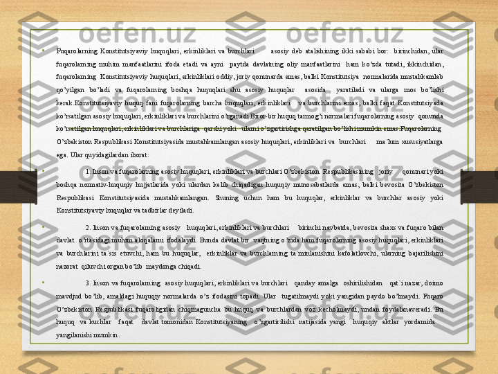 •
Fuqarolarning  Konstitutsiyaviy  huquqlari,  erkinliklari  va  burchlari            asosiy  deb  atalishining  ikki  sababi  bor:    birinchidan,  ular 
fuqarolarning  muhim  manfaatlarini  ifoda  etadi  va  ayni    paytda  davlatning  oliy  manfaatlarini    ham  ko’zda  tutadi,  ikkinchidan, 
fuqarolarning   Konstitutsiyaviy huquqlari, erkinliklari oddiy, joriy  qonunarda emas,  balki Konstitutsiya  normalarida mustahkamlab 
qo’yilgan  bo’ladi  va  fuqarolarning  boshqa  huquqlari  shu  asosiy  huquqlar    asosida    yaratiladi  va  ularga  mos  bo’lishi 
kerak.Konstitutsiyaviy  huquq  fani  fuqarolarning  barcha  huquqlari,  erkinliklari      va  burchlarini  emas,  balki  faqat  Konstitutsiyada 
ko’rsatilgan asosiy huquqlari, erkinliklari va burchlarini o’rganadi.Biror-bir huquq tarmog’i normalari fuqarolarning asosiy  qonunda 
ko’rsatilgan huquqlari, erkinliklari va burchlariga  qarshi yoki   ularni o’zgartirishga qaratilgan bo’lishi mumkin emas.Fuqarolarning  
O’zbekiston  Respublikasi  Konstitutsiyasida  mustahkamlangan  asosiy  huquqlari,  erkinliklari  va    burchlari          ma`lum  xususiyatlarga 
ega. Ular quyidagilardan iborat:
• 1. Inson va fuqarolarning asosiy huquqlari, erkinliklari va burchlari O’zbekiston  Respublikasining   joriy     qonunari yoki 
boshqa  normativ-huquqiy  hujjatlarida  yoki  ulardan  kelib  chiqadigan  huquqiy  munosabatlarda  emas,  balki  bevosita  O’zbekiston 
Respublikasi  Konstitutsiyasida  mustahkamlangan.  Shuning  uchun  ham  bu  huquqlar,  erkinliklar  va  burchlar  asosiy  yoki 
Konstitutsiyaviy huquqlar va tadbirlar deyiladi.
•
2.  Inson  va  fuqarolarning  asosiy      huquqlari,  erkinliklari  va  burchlari        birinchi  navbatda,  bevosita  shaxs  va  fuqaro  bilan 
davlat    o’rtasidagi  muhim  aloqalarni  ifodalaydi.  Bunda  davlat  bir    vaqtning  o’zida  ham  fuqarolarning  asosiy  huquqlari,  erkinliklari 
va  burchlarini  ta`sis  etuvchi,  ham  bu  huquqlar,    erkinliklar  va  burchlarning  ta`minlanishini  kafolatlovchi,  ularning  bajarilishini 
nazorat  qiluvchi organ bo’lib  maydonga chiqadi.
•
3.  Inson  va  fuqarolarning    asosiy  huquqlari,  erkinliklari  va  burchlari      qanday  amalga    oshirilishidan      qat`i  nazar,  doimo 
mavdjud  bo’lib,  amaldagi  huquqiy  normalarda  o’z  ifodasini  topadi.  Ular    tugatilmaydi  yoki  yangidan  paydo  bo’lmaydi.  Fuqaro 
O’zbekiston  Respublikasi  fuqaroligidan  chiqmaguncha  bu  huquq  va  burchlardan  voz  kecholmaydi,  undan  foydalanaveradi.  Bu 
huquq    va  kuchlar      faqat      davlat  tomonidan  Konstitutsiyaning      o’zgartirilishi    natijasida  yangi      huquqiy    aktlar    yordamida       
yangilanishi mumkin. 