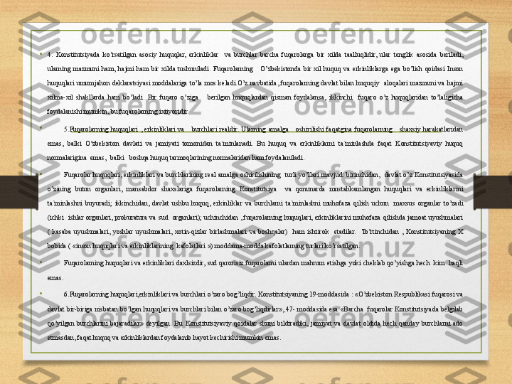 •
4.  Konstitutsiyada  ko’rsatilgan  asosiy  huquqlar,  erkinliklar    va  burchlar  barcha  fuqarolarga  bir  xilda  taalluqlidir,  ular  tenglik  asosida  beriladi, 
ularning  mazmuni  ham,  hajmi  ham  bir  xilda  tushuniladi.  Fuqarolarning      O’zbekistonda  bir  xil  huquq  va  erkinliklarga  ega  bo’lish  qoidasi  Inson 
huquqlari  umumjahon  deklaratsiyasi  moddalariga  to’la  mos  keladi.O’z  navbatida,  fuqarolarning  davlat  bilan  huquqiy    aloqalari  mazmuni  va  hajmi 
xilma-xil  shakllarda  ham  bo’ladi.  Bir  fuqaro  o’ziga      berilgan  huquqlardan  qisman  foydalansa,  ikkinchi    fuqaro  o’z  huquqlaridan  to’laligicha 
foydalanishi mumkin, bu fuqarolarning ixtiyoridir.
•
5.Fuqarolarning  huquqlari  ,  erkinliklari  va      burchlari  realdir.  Ularning  amalga      oshirilishi  faqatgina  fuqarolarning      shaxsiy  harakatlaridan 
emas,  balki  O’zbekiston  davlati  va  jamiyati  tomonidan  ta`minlanadi.  Bu  huquq  va  erkinliklarni  ta`minlashda  faqat  Konstitutsiyaviy  huquq 
normalarigina  emas,  balki   boshqa huquq tarmoqlarining normalaridan ham foydalaniladi.
•
Fuqarolar  huquqlari,  erkinliklari  va  burchlarining  real  amalga  oshirilishining    turli  yo’llari  mavjud:  birinchidan,    davlat  o’z  Konstitutsiyasida 
o’zining  butun  organlari,  mansabdor  shaxslariga  fuqarolarning  Konstitutsiya    va  qonunarda  mustahkamlangan  huquqlari  va  erkinliklarini 
ta`minlashni  buyuradi;  ikkinchidan,  davlat  ushbu  huquq,  erkinliklar  va  burchlarni  ta`minlashni  muhofaza  qilish  uchun    maxsus  organlar  to’zadi 
(ichki    ishlar  organlari,  prokuratura  va  sud    organlari);  uchinchidan  ,  fuqarolarning  huquqlari,  erkinliklarini  muhofaza  qilishda  jamoat  uyushmalari 
(  kasaba  uyushmalari,  yoshlar  uyushmalari,  xotin-qizlar  birlashmalari  va  boshqalar)    ham  ishtirok    etadilar.    To’rtinchidan  ,  Konstitutsiyaning  X 
bobida ( «inson huquqlari va erkinliklarining  kafolatlari ») moddama-modda kafolatlarning turlari ko’rsatilgan.
•
Fuqarolarning huquqlari  va  erkinliklari  daxlsizdir,  sud  qarorisiz  fuqarolarni ulardan  mahrum etishga yoki  cheklab  qo’yishga  hech   kim   haqli 
emas.
•
6.Fuqarolarning huquqlari,erkinliklari va burchlari o’zaro bog’liqdir. Konstitutsiyaning 19-moddasida : «O’zbekiston Respublikasi fuqarosi va 
davlat bir-biriga nisbatan bo’lgan huquqlari va burchlari bilan o’zaro bog’liqdirlar», 47- moddasida esa «Barcha  fuqarolar Konstitutsiyada belgilab 
qo’yilgan  burchlarini  bajaradilar»  deyilgan.  Bu  Konstitutsiyaviy  qoidalar  shuni  bildiradiki,  jamiyat  va  davlat  oldida  hech  qanday  burchlarni  ado 
etmasdan, faqat huquq va erkinliklardan foydalanib hayot kechirishi mumkin emas. 