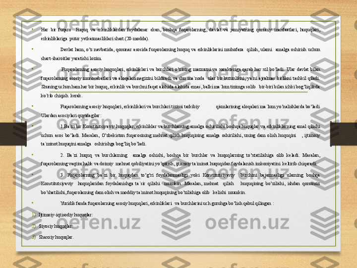 •
Har  bir  fuqaro    huquq  va  erkinliklardan  foydalanar  ekan,  boshqa  fuqarolarning,  davlat  va  jamiyatning  qonuniy  manfaatlari,  huquqlari, 
erkinliklariga  putur yetkazmasliklari shart.(20-modda).
• Davlat  ham,  o’z  navbatida,  qonunar  asosida  fuqarolarning  huquq  va  erkinliklarini  muhofaza    qilish,  ularni    amalga  oshirish  uchun 
shart-sharoitlar yaratishi lozim.
•     Fuqarolarning  asosiy  huquqlari,  erkinliklari  va  burchlari  o’zining  mazmuni  va  xarakteriga  qarab  har  xil  bo’ladi.  Ular  davlat  bilan 
fuqarolarning  asosiy  munosabatlari  va  aloqalari  negizini  bildiradi  va  shu  ma`noda    ular  bir  butunlikni,  ya`ni  ajralmas  birlikni  tashkil  qiladi. 
Shuning uchun ham har bir huquq, erkinlik va burchni faqat alohida-alohida emas, balki ma`lum tizimga solib   bir-biri bilan ichki bog’liqlikda 
ko’rib chiqish  kerak.
• Fuqarolarning asosiy huquqlari, erkinliklari va burchlari tizimi tarkibiy qismlarining aloqalari ma`lum yo’nalishlarda bo’ladi. 
Ulardan asosiylari quyidagilar:
• 1.Ba`zi  bir  Konstitutsiyaviy  huquqlar,  erkinliklar  va  burchlarning amalga  oshirilishi boshqa huquqlar va erkinliklarning amal  qilishi 
uchun  asos  bo’ladi.  Masalan,  O’zbekiston  fuqarosining  mehnat  qilish  huquqining  amalga  oshirilishi,  uning  dam  olish  huquqini      ,  ijtimoiy 
ta`minot huquqini amalga   oshirishga bog’liq bo’ladi.
• 2.  Ba`zi  huquq  va  burchlarning    amalga  oshishi,  boshqa  bir  burchlar  va  huquqlarning  to’xtatilishiga  olib  keladi.  Masalan, 
fuqarolarning vaqtinchalik va doimiy  mehnat qobiliyatini yo’qotish, ijtimoiy ta`minot huquqidan foydalanish imkoniyatini  keltirib chiqaradi.
• 3.  Fuqarolarning  ba`zi  bir  huquqdan  to’g’ri  foydalanmasligi  yoki  Konstitutsiyaviy    burchini  bajarmasligi  ularning  boshqa 
Konstitutsiyaviy    huquqlaridan  foydalanishga  ta`sir  qilishi    mumkin.  Masalan,  mehnat    qilish      huquqining  bo’zilishi,  ishdan  qonunsiz 
bo’shatilishi, fuqarolarning dam olish va moddiy ta`minot huquqining bo’zilishiga olib   kelishi  mumkin.
•
Yuridik fanda fuqarolarning asosiy huquqlari, erkinliklari   va burchlarini uch guruhga bo’lish qabul qilingan :
1) Ijtimoiy-i q tisodiy huquqlar:
2) Siyosiy huquqlar:
3) Shaxsiy huquqlar. 