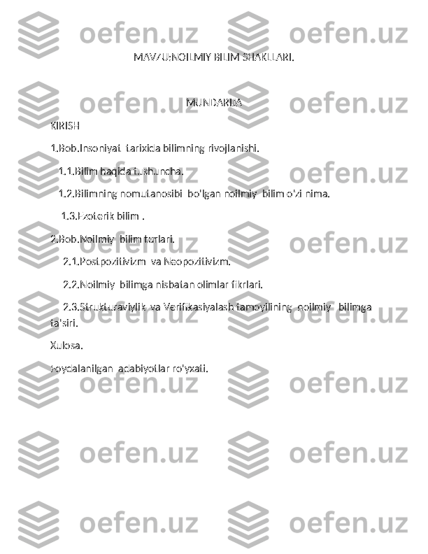 MAVZU:NOILMIY BILIM SHAKLLARI. 
MUNDARIJA
KIRISH 
1.Bob.Insoniyat  tarixida bilimning rivojlanishi.
     1.1.Bilim haqida tushuncha. 
     1.2.Bilimning nomutanosibi  bo'lgan noilmiy  bilim o'zi nima.
     1.3.Ezoterik bilim .
2.Bob.Noilmiy  bilim turlari.
       2.1.Postpozitivizm  va Neopozitivizm.
        2.2.Noilmiy  bilimga nisbatan olimlar fikrlari.  
      2.3.Strukturaviylik  va Verifikasiyalash tamoyilining  noilmiy   bilimga  
ta'siri.
Xulosa. 
Foydalanilgan  adabiyotlar ro'yxati.  