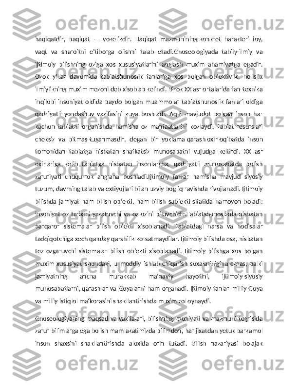 haqiqatdir,   haqiqat   —   vokelikdir.   Haqiqat   mazmunining   konkret   harakteri   joy,
vaqt   va   sharoitni   e’tiborga   olishni   talab   etadi.Gnoseologiyada   tabiiy-ilmiy   va
ijtimoiy   bilishning   oziga   xos   xususiyatlarini   anglash   muxim   ahamiyatga   egadir.
Ozok   yillar   davomida   tabiatshunoslik   fanlariga   xos   bolgan   ob’ektivlik,   holislik
ilmiylikning muxim mezoni deb xisoblab kelindi. Birok XX asr ortalarida fan-texnika
inqilobi   insoniyat   oldida   paydo   bolgan   muammolar   tabiatshunoslik   fanlari   oldiga
qadriyatli   yondashuv   vazifasini   kuya   boshladi.   Aqlli   mavjudot   bolgan   inson   har
kachon   tabiatni   organishda   hamisha   oz   manfaatlarini   kozlaydi.   Тabiat   resurslari
cheksiz   va   bitmas-tuganmasdir,   degan   bir   yoklama   qarash   oxir-oqibatda   inson
tomonidan   tabiatga   nisbatan   shafkatsiz   munosabatni   vujudga   keltirdi.   XX   asr
oxirlariga   kelib   tabiatga   nisbatan   insonlarcha,   qadriyatli   munosabatda   bolish
zaruriyati   chuqurrok   anglana   boshladi.Ijtimoiy   fanlar   hamisha   mavjud   siyosiy
tuzum, davrning talab va extiyojlari bilan uzviy bogliq ravishda rivojlanadi. Ijtimoiy
bilishda   jamiyat   ham   bilish   ob’ekti,   ham   bilish   sub’ekti   sifatida   namoyon   boladi:
insoniyat   oz   tarixini   yaratuvchi  va  oz-ozini  biluvchidir.Тabiatshunoslikda  nisbatan
barqaror   sistemalar   bilish   ob’ekti   xisoblanadi.   Тabiatdagi   narsa   va   hodisalar
tadqiqotchiga xech qanday qarshilik korsatmaydilar. Ijtimoiy bilishda esa, nisbatan
tez   ozgaruvchi   sistemalar   bilish   ob’ekti   xisoblanadi.   Ijtimoiy   bilishga   xos   bolgan
muxim   xususiyat   shundaki,   u   moddiy   ishlab   chiqarish   soxalarinigina   emas,   balki
jamiyatning   ancha   murakkab   ma’naviy   hayotini,   ijtimoiy-siyosiy
munosabatlarni,   qarashlar  va Goyalarni  ham  organadi. Ijtimoiy  fanlar  milliy  Goya
va milliy istiqlol mafkorasini shakllantirishda muxim rol oynaydi.
Gnoseologiyaning maqsad va vazifalari, bilishning mohiyati va mazmuni togrisida
zarur bilimlarga ega bolish mamlakatimizda bilimdon, har jixatdan yetuk barkamol
inson   shaxsini   shakllantirishda   aloxida   orin   tutadi.   Bilish   nazariyasi   bolajak 