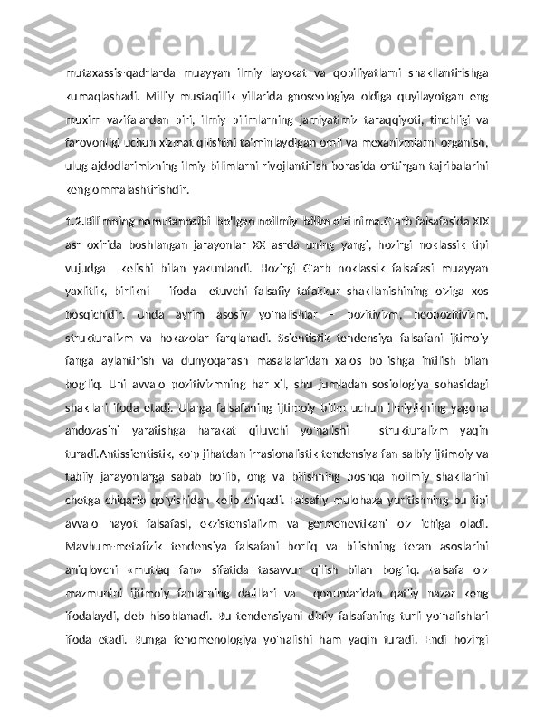 mutaxassis-qadrlarda   muayyan   ilmiy   layokat   va   qobiliyatlarni   shakllantirishga
kumaqlashadi.   Milliy   mustaqillik   yillarida   gnoseologiya   oldiga   quyilayotgan   eng
muxim   vazifalardan   biri,   ilmiy   bilimlarning   jamiyatimiz   taraqqiyoti,   tinchligi   va
farovonligi uchun xizmat qilishini ta’minlaydigan omil va mexanizmlarni organish,
ulug  ajdodlarimizning  ilmiy  bilimlarni  rivojlantirish   borasida  orttirgan   tajribalarini
keng ommalashtirishdir.
1.2.Bilimning nomutanosibi  bo'lgan noilmiy  bilim o'zi nima. G'arb falsafasida XIX
asr   oxirida   boshlangan   jarayonlar   XX   asrda   uning   yangi,   hozirgi   noklassik   tipi
vujudga     kelishi   bilan   yakunlandi.   Hozirgi   G'arb   noklassik   falsafasi   muayyan
yaxlitlik,   birlikni       ifoda     etuvchi   falsafiy   tafakkur   shakllanishining   o'ziga   xos
bosqichidir.   Unda   ayrim   asosiy   yo'nalishlar   –   pozitivizm,   neopozitivizm,
strukturalizm   va   hokazolar   farqlanadi.   Ssientistik   tendensiya   falsafani   ijtimoiy
fanga   aylantirish   va   dunyoqarash   masalalaridan   xalos   bo'lishga   intilish   bilan
bog'liq.   Uni   avvalo   pozitivizmning   har   xil,   shu   jumladan   sosiologiya   sohasidagi
shakllari   ifoda   etadi.   Ularga   falsafaning   ijtimoiy   bilim   uchun   ilmiylikning   yagona
andozasini   yaratishga   harakat   qiluvchi   yo'nalishi   –   strukturalizm   yaqin
turadi.Antissientistik, ko'p jihatdan irrasionalistik tendensiya fan salbiy ijtimoiy va
tabiiy   jarayonlarga   sabab   bo'lib,   ong   va   bilishning   boshqa   noilmiy   shakllarini
chetga   chiqarib   qo'yishidan   kelib   chiqadi.   Falsafiy   mulohaza   yuritishning   bu   tipi
avvalo   hayot   falsafasi,   ekzistensializm   va   germenevtikani   o'z   ichiga   oladi.
Mavhum-metafizik   tendensiya   falsafani   borliq   va   bilishning   teran   asoslarini
aniqlovchi   «mutlaq   fan»   sifatida   tasavvur   qilish   bilan   bog'liq.   Falsafa   o'z
mazmunini   ijtimoiy   fanlarning   dalillari   va     qonunlaridan   qat'iy   nazar   keng
ifodalaydi,   deb   hisoblanadi.   Bu   tendensiyani   diniy   falsafaning   turli   yo'nalishlari
ifoda   etadi.   Bunga   fenomenologiya   yo'nalishi   ham   yaqin   turadi.   Endi   hozirgi 