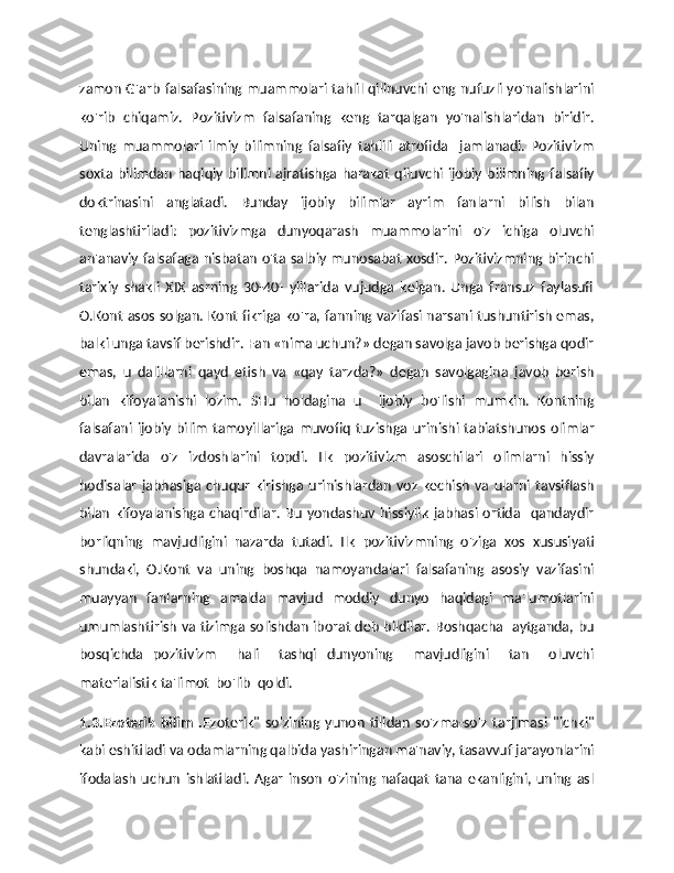 zamon G'arb falsafasining muammolari tahlil qilinuvchi eng nufuzli yo'nalishlarini
ko'rib   chiqamiz.   Pozitivizm   falsafaning   keng   tarqalgan   yo'nalishlaridan   biridir.
Uning   muammolari   ilmiy   bilimning   falsafiy   tahlili   atrofida     jamlanadi.   Pozitivizm
soxta  bilimdan   haqiqiy  bilimni  ajratishga  harakat  qiluvchi  ijobiy  bilimning  falsafiy
doktrinasini   anglatadi.   Bunday   ijobiy   bilimlar   ayrim   fanlarni   bilish   bilan
tenglashtiriladi:   pozitivizmga   dunyoqarash   muammolarini   o'z   ichiga   oluvchi
an'anaviy falsafaga nisbatan o'ta salbiy munosabat xosdir. Pozitivizmning birinchi
tarixiy   shakli   XIX   asrning   30-40-   yillarida   vujudga   kelgan.   Unga   fransuz   faylasufi
O.Kont asos solgan. Kont fikriga ko'ra, fanning vazifasi narsani tushuntirish emas,
balki unga tavsif berishdir. Fan «nima uchun?» degan savolga javob berishga qodir
emas,   u   dalillarni   qayd   etish   va   «qay   tarzda?»   degan   savolgagina   javob   berish
bilan   kifoyalanishi   lozim.   SHu   holdagina   u     ijobiy   bo'lishi   mumkin.   Kontning
falsafani   ijobiy   bilim   tamoyillariga   muvofiq   tuzishga   urinishi   tabiatshunos   olimlar
davralarida   o'z   izdoshlarini   topdi.   Ilk   pozitivizm   asoschilari   olimlarni   hissiy
hodisalar   jabhasiga   chuqur   kirishga   urinishlardan   voz   kechish   va   ularni   tavsiflash
bilan   kifoyalanishga  chaqirdilar.   Bu   yondashuv   hissiylik   jabhasi  ortida     qandaydir
borliqning   mavjudligini   nazarda   tutadi.   Ilk   pozitivizmning   o'ziga   xos   xususiyati
shundaki,   O.Kont   va   uning   boshqa   namoyandalari   falsafaning   asosiy   vazifasini
muayyan   fanlarning   amalda   mavjud   moddiy   dunyo   haqidagi   ma'lumotlarini
umumlashtirish va tizimga solishdan iborat deb bildilar. Boshqacha   aytganda, bu
bosqichda   pozitivizm     hali     tashqi   dunyoning     mavjudligini     tan     oluvchi
materialistik ta'limot  bo'lib  qoldi. 
1.3.Ezoterik   bilim   . Ezoterik"   so'zining   yunon   tilidan   so'zma-so'z   tarjimasi   "ichki"
kabi eshitiladi va odamlarning qalbida yashiringan ma'naviy, tasavvuf jarayonlarini
ifodalash   uchun   ishlatiladi.   Agar   inson   o'zining   nafaqat   tana   ekanligini,   uning   asl 