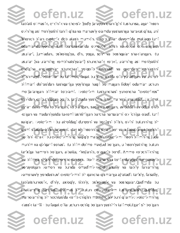 tabiati o'lmaslik, erkinlik va cheksiz ijodiy jarayon  ekanligini tushunsa, agar inson
o'zining asl mohiyatini tahlil qilsa va ma'naviy olamda yashashga harakat qilsa, uni
ishonch   bilan   ezoterik   deb   atash   mumkin.   .   Ko'p   yillar   davomida   mutlaqo   turli
odamlar   dunyoning   turli   burchaklarida   o'z-o'zini   bilish   va   o'zini   o'zi   anglash
usullari,   jumladan,   psixologiya,   din,   yoga,   sehr   va   boshqalar   shakllangan.   Bu
usullar   (va   ularning   kombinatsiyalari)   shunchalik   ko'pki,   ularning   asl   mohiyatini
endigina   anglaganlar   shunchaki   yo'qolib   ketishadi   va   qaerdan   boshlashni
bilishmaydi.Ezoterika-   bu   ta'limot,   faqat   bu   sirni   o'zida   olib   yuradigan   va   uni   o'z
bilimlari   doirasidan   tashqariga   yoyishga   haqli   bo'lmagan   fidoyi   odamlar   uchun
mo'ljallangan   bilimlar   to'plami.   Ezoterizm   tushunchasi   yunoncha   "ezoterikos"
so'zidan kelib chiqqan bo'lib, tarjimada yashirin, ichki ma'noni anglatadi. Ta'limot
asrlar   davomida   to'plangan,   to'plangan,   saqlanib   qolgan,   avloddan-avlodga   o'tib
kelgan  va  madaniyatda  takomillashtirilgan barcha narsalarni o'z ichiga  oladi.   turli
xalqlar.   Ezoterizm   -   bu   atrofdagi   dunyoni   va   borliqni   bilish,   o'zini   butunning   bir
qismi sifatida bilish jarayoni. Har bir insonning sirlari bor va u faqat unga tegishli
bo'lishi kerak - bu ezoterizmning haqiqiy ma'nosi. Ezoterizm- inson bilimining juda
muhim va qiziqarli sohasi. Bu bilim doimo mavjud bo'lgan, u insoniyatning butun
tarixiga   hamroh   bo'lgan,   albatta,   rivojlanib,   o'zgarib   bordi.   Ammo   ko'pchilikning
bu   bilimga   kirishi   doimo   cheklangan.   Hozir   mana   shu   torlik   darajasi   tez   pasayib
borayotgan   zamon   va   bunda   omadimiz   keldi.Falsafiy   va   tabiiy   fanlarning
zamonaviy yondashuvi ezoterizmni bir qancha qismlarga ajratadi: tarixiy, falsafiy,
tabiatshunoslik,   diniy,   axloqiy,   tibbiy,   psixologik   va   boshqalar.Qadimda   bu
jihatlarning   barchasi   ajralmas   bir   butun   edi.Ezoterizm   tushunchasini   quyidagi
ma'nolarning bir nechtasida ko'rib chiqish mumkin, biz buni qilamiz:Ezoterizmning
klassik ta'rifi - bu faqat elita uchun ochiq bo'lgan yashirin ta'limot.Ilgari sir bo'lgan 