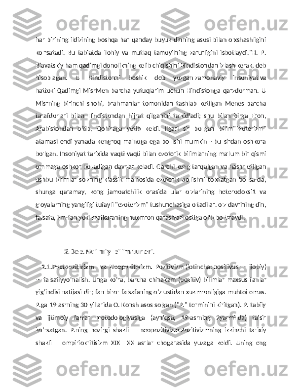 har birining ildizining boshqa har qanday buyuk dinning asosi bilan o'xshashligini
ko'rsatadi.   Bu   tabiatda   ilohiy   va   mutlaq   tamoyilning   zarurligini   isbotlaydi."H.   P.
Blavatskiy ham qadimgi donolikning kelib chiqishini Hindistondan izlash kerak, deb
hisoblagan.   U   Hindistonni   beshik   deb   yozgan   zamonaviy   insoniyat   va
hattoki   Qadimgi   MisrMen   barcha   yutuqlarim   uchun   Hindistonga   qarzdorman.   U
Misrning   birinchi   shohi,   brahmanlar   tomonidan   tashlab   ketilgan   Menes   barcha
tarafdorlari   bilan   Hindistondan   hijrat   qilganini   ta'kidladi;   shu   bilan   birga   Eron,
Arabistondan   oʻtib,   Qohiraga   yetib   keldi.   Ilgari   sir   bo'lgan   bilim"Ezoterizm"
atamasi   endi   yanada   kengroq   ma'noga   ega   bo'lishi   mumkin   -   bu   sirdan   oshkora
bo'lgan. Insoniyat tarixida vaqti-vaqti bilan ezoterik bilimlarning ma'lum bir qismi
ommaga oshkor bo'ladigan davrlar keladi. Garchi keng tarqalgan va nashr etilgan
ushbu   bilimlar   so'zning   klassik   ma'nosida   ezoterik   bo'lishni   to'xtatgan   bo'lsa-da,
shunga   qaramay,   keng   jamoatchilik   orasida   ular   o'zlarining   heterodoksi1   va
g'oyalarning yangiligi tufayli "ezoterizm" tushunchasiga o'tadilar. o'z davrining din,
falsafa, ilm-fan yoki mafkuraning hukmron qarashlari ostiga olib bo'lmaydi.
                 2.Bob.Noilmiy  bilim turlari.
    2.1.Postpozitivizm     va   Neopozitivizm.   Pozitivizm   (lotincha:   positivus   —   ijobiy)
—   falsafiyyoʻnalish.   Unga   koʻra,  barcha   chinakam   (pozitiv)   bilimlar   maxsus   fanlar
yigʻindisi natijasi-dir; fan biror falsafaning oʻz ustidan xukmronligiga muhtoj emas.
P.ga 19-asrning 30-yillarida O. Konsh asos solgan ("P." terminini kiritgan). P. tabiiy
va   ijtimoiy   fanlar   metodologiyasiga   (ayniqsa,   19-asrning   2yarmi-da)   taʼsir
koʻrsatgan.   P.ning   hozirgi   shakli   —   neopozitivizm.Pozitivizmning   ikkinchi   tarixiy
shakli   –   empiriokritisizm   XIX–   XX   asrlar   chegarasida   yuzaga   keldi.   Uning   eng 