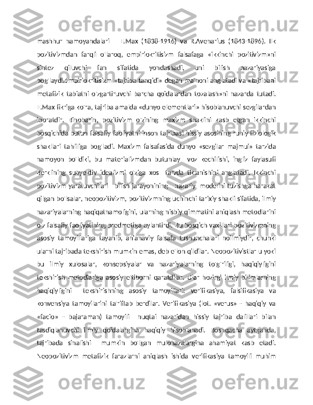mashhur   namoyandalari   –   E.Max   (1838-1916)   va   R.Avenarius   (1843-1896).   Ilk
pozitivizmdan   farqli   o'laroq,   empiriokritisizm   falsafaga   «ikkinchi   pozitivizm»ni
sintez   qiluvchi   fan   sifatida   yondashadi,   uni   bilish   nazariyasiga
bog'laydi.Empiriokritisizm «tajriba tanqidi» degan ma'noni anglatadi va «tajribani
metafizik   tabiatni   o'zgartiruvchi   barcha   qoidalardan   tozalash»ni   nazarda   tutadi.
E.Max fikriga ko'ra, tajriba amalda «dunyo elementlari» hisoblanuvchi sezgilardan
iboratdir.   Binobarin,   pozitivizm   o'zining   maxizm   shaklini   kasb   etgan   ikkinchi
bosqichida butun falsafiy faoliyatni  inson  tajribasi hissiy asosining ruhiy-fiziologik
shakllari   tahliliga   bog'ladi.   Maxizm   falsafasida   dunyo   «sezgilar   majmui»   tarzida
namoyon   bo'ldiki,   bu   materializmdan   butunlay     voz   kechilishi,   ingliz   faylasufi
Berklining   subyektiv   idealizmi   o'ziga   xos     tarzda   tiklanishini   anglatadi.   Ikkinchi
pozitivizm  yaratuvchilari     bilish jarayonining     nazariy   modelini tuzishga harakat
qilgan bo'lsalar, neopozitivizm, pozitivizmning uchinchi tarixiy shakli sifatida, ilmiy
nazariyalarning haqiqatnamoligini, ularning nisbiy qimmatini aniqlash metodlarini
o'z falsafiy faoliyatining predmetiga aylantirdi. Bu bosqich vakillari pozitivizmning
asosiy   tamoyillariga   tayanib,   an'anaviy   falsafa   tushunchalari   noilmiydir,   chunki
ularni tajribada tekshirish mumkin emas, deb e'lon qildilar. Neopozitivistlar u yoki
bu   ilmiy   xulosalar,   konsepsiyalar   va   nazariyalarning   to'g'riligi,   haqiqiyligini
tekshirish   metodlariga   asosiy   e'tiborni   qaratdilar.   Ular   hozirgi   ilmiy   bilimlarning
haqiqiyligini     tekshirishning   asosiy   tamoyillari:   verifikasiya,   falsifikasiya   va
konvensiya   tamoyilarini   ta'riflab   berdilar.   Verifikasiya   (lot.   «verus»   -   haqiqiy   va
«facio»   -   bajaraman)   tamoyili     nuqtai   nazaridan   hissiy   tajriba   dalillari   bilan
tasdiqlanuvchi   ilmiy   qoidalargina   haqiqiy   hisoblanadi.   Boshqacha   aytganda,
tajribada   sinalishi     mumkin   bo'lgan   mulohazalargina   ahamiyat   kasb   etadi.
Neopozitivizm   metafizik   farazlarni   aniqlash   ishida   verifikasiya   tamoyili   muhim 