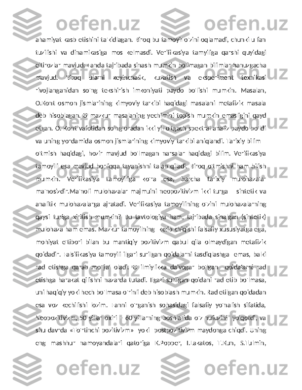 ahamiyat kasb etishini ta'kidlagan. Biroq bu tamoyil o'zini oqlamadi, chunki u fan
tuzilishi   va   dinamikasiga   mos   kelmasdi.   Verifikasiya   tamyiliga   qarshi   quyidagi
e'tirozlar mavjud: Fanda tajribada sinash mumkin bo'lmagan bilimlar hanuzgacha
mavjud.   Biroq   ularni   keyinchalik,   kuzatish   va   eksperiment   texnikasi
rivojlanganidan   so'ng   tekshirish   imkoniyati   paydo   bo'lishi   mumkin.   Masalan,
O.Kont   osmon   jismlarining   kimyoviy   tarkibi   haqidagi   masalani   metafizik   masala
deb   hisoblagan.   U   mazkur   masalaning   yechimini   topish   mumkin   emasligini   qayd
etgan. O. Kont vafotidan so'ng oradan ikki yil o'tgach spektral analiz paydo bo'ldi
va uning yordamida osmon jismlarining kimyoviy tarkibi aniqlandi. Tarixiy bilim –
o'tmish   haqidagi,   hozir   mavjud   bo'lmagan   narsalar   haqidagi   bilim.   Verifikasiya
tamoyili   esa   mavjud   borliqqa   tayanishni   talab   qiladi.   Biroq   o'tmishni   ham   bilish
mumkin.   Verifikasiya   tamoyiliga   ko'ra   esa,   barcha   tarixiy   mulohazalar
ma'nosizdir.Ma'noli   mulohazalar   majmuini   neopozitivizm   ikki   turga   –   sintetik   va
analitik   mulohazalarga   ajratadi.   Verifikasiya   tamoyilining   o'zini   mulohazalarning
qaysi   turiga   kiritish   mumkin?   Bu   tavtologiya   ham,   tajribada   sinalgan   (sintetik)
mulohaza ham emas. Mazkur tamoyilning   kelib chiqishi falsafiy xususiyatga ega,
mohiyat   e'tibori   bilan   bu   mantiqiy   pozitivizm   qabul   qila   olmaydigan   metafizik
qoidadir.  Falsifikasiya   tamoyili   ilgari   surilgan   qoidalarni  tasdiqlashga     emas,  balki
rad   etishga   qarab   mo'ljal   oladi.   U   ilmiylikka   da'vogar   bo'lgan     qoidalarni   rad
etishga   harakat   qilishni   nazarda   tutadi.   Ilgari   surilgan   qoidani   rad   etib   bo'lmasa,
uni haqiqiy yoki hech bo'lmasa o'rinli deb hisoblash mumkin. Rad etilgan qoidadan
esa   voz   kechilishi   lozim.   Fanni   o'rganish   sohasidagi   falsafiy   yo'nalish   sifatida,
Neopozitivizm,   50-yillar   oxiri   –   60-yillarning   boshlarida   o'z   nufuzini     yo'qotdi,   va
shu  davrda «To'rtinchi  pozitivizm»     yoki    postpozitivizm  maydonga chiqdi.   Uning
eng   mashhur   namoyandalari   qatoriga   K.Popper,   I.Lakatos,   T.Kun,   S.Tulmin, 