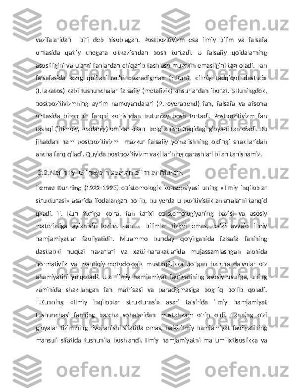 vazifalaridan     biri   deb   hisoblagan.   Postpozitivizm   esa   ilmiy   bilim   va   falsafa
o'rtasida   qat'iy   chegara   o'tkazishdan   bosh   tortadi.   U   falsafiy   qoidalarning
asosliligini va ularni fanlardan chiqarib tashlash mumkin emasligini tan oladi. Fan
falsafasida   keng   qo'llaniluvchi   «paradigma»   (T.Kun),   «ilmiy   tadqiqot   dasturi»
(I.Lakatos)   kabi   tushunchalar   falsafiy   (metafizik)   unsurlardan   iborat.   SHuningdek,
postpozitivizmning   ayrim   namoyandalari   (P.Feyerabend)   fan,   falsafa   va   afsona
o'rtasida   biron-bir   farqni   ko'rishdan   butunlay   bosh   tortadi.   Postpozitivizm   fan
tashqi (ijtimoiy, madaniy) omillar bilan   belgilanishi haqidagi g'oyani tan oladi. Bu
jihatdan   ham   postpozitivizm     mazkur   falsafiy   yo'nalishning   oldingi   shakllaridan
ancha farq qiladi. Quyida postpozitivizm vakillarining qarashlari bilan tanishamiz. 
  2.2.Noilmiy  bilimga nisbatan olimlar fikrlari.
Tomas   Kunning   (1922-1996)   epistemologik   konsepsiyasi   uning   «Ilmiy   inqiloblar
strukturasi»   asarida  ifodalangan   bo'lib,  bu   yerda  u  pozitivistik   an'analarni  tanqid
qiladi.   T.   Kun   fikriga   ko'ra,   fan   tarixi   epistemologiyaning   bazisi   va   asosiy
materialiga   aylanishi   lozim.   Fan   –   bilimlar   tizimi   emas,   balki   avvalo   ilmiy
hamjamiyatlar   faoliyatidir.   Muammo   bunday   qo'yilganida   falsafa   fanining
dastlabki   nuqtai   nazarlari   va   xatti-harakatlarida   mujassamlashgan   alohida
normativlik   va   mantiqiy-metodologik   mustaqillikka   bo'lgan   barcha   da'volar   o'z
ahamiyatini   yo'qotadi.   Ular   ilmiy   hamjamiyat   faoliyatining   asosiy   usuliga,   uning
zaminida   shakllangan   fan   matrisasi   va   paradigmasiga   bog'liq   bo'lib   qoladi.
T.Kunning   «Ilmiy   inqiloblar   strukturasi»   asari   ta'sirida   ilmiy   hamjamiyat
tushunchasi   fanning   barcha   sohalaridan   mustahkam   o'rin   oldi.   Fanning   o'zi
g'oyalar   tizimining   rivojlanishi   sifatida   emas,   balki   ilmiy   hamjamiyat   faoliyatining
mahsuli   sifatida   tushunila   boshlandi.   Ilmiy   hamjamiyatni   ma'lum   ixtisoslikka   va 