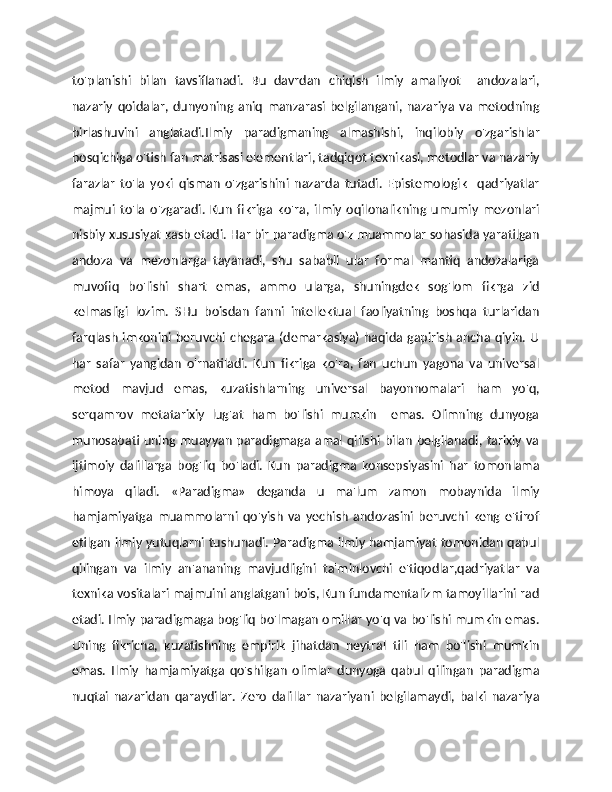 to'planishi   bilan   tavsiflanadi.   Bu   davrdan   chiqish   ilmiy   amaliyot     andozalari,
nazariy   qoidalar,   dunyoning   aniq   manzarasi   belgilangani,   nazariya   va   metodning
birlashuvini   anglatadi.Ilmiy   paradigmaning   almashishi,   inqilobiy   o'zgarishlar
bosqichiga o'tish fan matrisasi elementlari, tadqiqot texnikasi, metodlar va nazariy
farazlar   to'la   yoki   qisman   o'zgarishini   nazarda   tutadi.   Epistemologik     qadriyatlar
majmui   to'la   o'zgaradi.   Kun   fikriga   ko'ra,   ilmiy   oqilonalikning   umumiy   mezonlari
nisbiy xususiyat kasb etadi. Har bir paradigma o'z muammolar sohasida yaratilgan
andoza   va   mezonlarga   tayanadi,   shu   sababli   ular   formal   mantiq   andozalariga
muvofiq   bo'lishi   shart   emas,   ammo   ularga,   shuningdek   sog'lom   fikrga   zid
kelmasligi   lozim.   SHu   boisdan   fanni   intellektual   faoliyatning   boshqa   turlaridan
farqlash imkonini beruvchi chegara (demarkasiya)  haqida gapirish  ancha qiyin.  U
har   safar   yangidan   o'rnatiladi.   Kun   fikriga   ko'ra,   fan   uchun   yagona   va   universal
metod   mavjud   emas,   kuzatishlarning   universal   bayonnomalari   ham   yo'q,
serqamrov   metatarixiy   lug'at   ham   bo'lishi   mumkin     emas.   Olimning   dunyoga
munosabati uning muayyan  paradigmaga  amal qilishi bilan  belgilanadi, tarixiy  va
ijtimoiy   dalillarga   bog'liq   bo'ladi.   Kun   paradigma   konsepsiyasini   har   tomonlama
himoya   qiladi.   «Paradigma»   deganda   u   ma'lum   zamon   mobaynida   ilmiy
hamjamiyatga   muammolarni   qo'yish   va   yechish   andozasini   beruvchi   keng   e'tirof
etilgan ilmiy yutuqlarni tushunadi. Paradigma ilmiy hamjamiyat tomonidan qabul
qilingan   va   ilmiy   an'ananing   mavjudligini   ta'minlovchi   e'tiqodlar,qadriyatlar   va
texnika vositalari majmuini anglatgani bois, Kun fundamentalizm tamoyillarini rad
etadi. Ilmiy paradigmaga bog'liq bo'lmagan omillar yo'q va bo'lishi mumkin emas.
Uning   fikricha,   kuzatishning   empirik   jihatdan   neytral   tili   ham   bo'lishi   mumkin
emas.   Ilmiy   hamjamiyatga   qo'shilgan   olimlar   dunyoga   qabul   qilingan   paradigma
nuqtai   nazaridan   qaraydilar.   Zero   dalillar   nazariyani   belgilamaydi,   balki   nazariya 