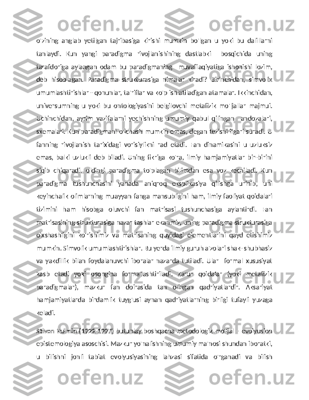 o'zining   anglab   yetilgan   tajribasiga   kirishi   mumkin   bo'lgan   u   yoki   bu   dalillarni
tanlaydi.   Kun   yangi   paradigma   rivojlanishining   dastlabki     bosqichida   uning
tarafdoriga   aylangan   odam   bu   paradigmaning     muvaffaqiyatiga   ishonishi   lozim,
deb   hisoblagan.   Paradigma   strukturasiga   nimalar   kiradi?   Birinchidan,   simvolik
umumlashtirishlar - qonunlar, ta'riflar va ko'p ishlatiladigan atamalar. Ikkinchidan,
universumning   u   yoki   bu   ontologiyasini   belgilovchi   metafizik   mo'ljallar   majmui.
Uchinchidan,   ayrim   vazifalarni   yechishning   umumiy   qabul   qilingan     andozalari,
sxemalari. Kun paradigmani o'lchash mumkin emas, degan tezisni ilgari suradi. U
fanning   rivojlanish   tarixidagi   vorisiylikni   rad   etadi.   Fan   dinamikasini   u   uzluksiz
emas,   balki   uzlukli   deb   biladi.   Uning   fikriga   ko'ra,   ilmiy   hamjamiyatlar   bir-birini
siqib   chiqaradi,   oldingi   paradigma   to'plagan   bilimdan   esa   voz   kechiladi.   Kun
paradigma   tushunchasini   yanada   aniqroq   eksplikasiya   qilishga   urinib,   uni
keyinchalik  olimlarning  muayyan   fanga mansubligini  ham,  ilmiy faoliyat   qoidalari
tizimini   ham   hisobga   oluvchi   fan   matrisasi   tushunchasiga   aylantirdi.   Fan
matrisasining strukturasiga nazar tashlar ekanmiz, uning paradigma strukturasiga
o'xshashligini   ko'rishimiz   va   matrisaning   quyidagi   elementlarini   qayd   etishimiz
mumkin. Simvolik umumlashtirishlar. Bu yerda ilmiy guruh a'zolari shak- shubhasiz
va   yakdillik   bilan   foydalanuvchi   iboralar   nazarda   tutiladi.   Ular     formal   xususiyat
kasb   etadi   yoki   osongina   formallashtiriladi.   Zarur   qoidalar   (yoki   metafizik
paradigmalar),   mazkur   fan   doirasida   tan   olingan   qadriyatlardir.   Aksariyat
hamjamiyatlarda   birdamlik   tuyg'usi   aynan   qadriyatlarning   birligi   tufayli   yuzaga
keladi. 
Stiven Tulmin (1922-1997)   butunlay boshqacha metodologik mo'ljal – evolyusion
epistemologiya asoschisi. Mazkur yo'nalishning umumiy ma'nosi shundan iboratki,
u   bilishni   jonli   tabiat   evolyusiyasining   lahzasi   sifatida   o'rganadi   va   bilish 