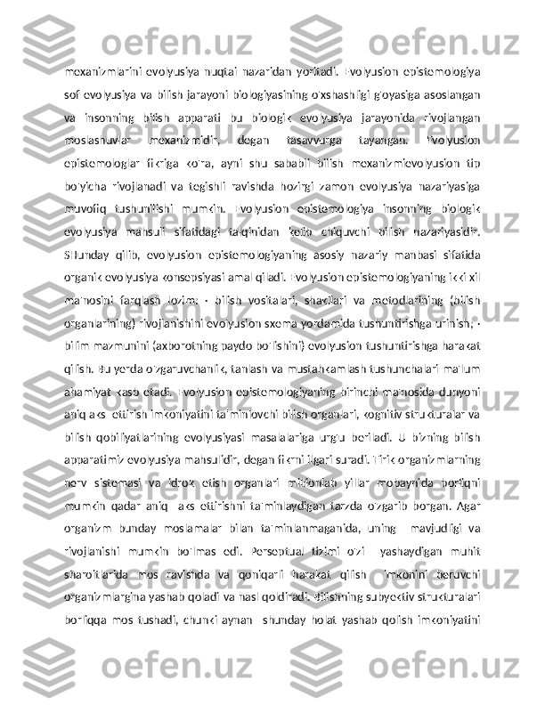 mexanizmlarini   evolyusiya   nuqtai   nazaridan   yoritadi.   Evolyusion   epistemologiya
sof   evolyusiya   va  bilish   jarayoni   biologiyasining  o'xshashligi   g'oyasiga   asoslangan
va   insonning   bilish   apparati   bu   biologik   evolyusiya   jarayonida   rivojlangan
moslashuvlar   mexanizmidir,   degan   tasavvurga   tayangan.   Evolyusion
epistemologlar   fikriga   ko'ra,   ayni   shu   sababli   bilish   mexanizmievolyusion   tip
bo'yicha   rivojlanadi   va   tegishli   ravishda   hozirgi   zamon   evolyusiya   nazariyasiga
muvofiq   tushunilishi   mumkin.   Evolyusion   epistemologiya   insonning   biologik
evolyusiya   mahsuli   sifatidagi   talqinidan   kelib   chiquvchi   bilish   nazariyasidir.
SHunday   qilib,   evolyusion   epistemologiyaning   asosiy   nazariy   manbasi   sifatida
organik evolyusiya konsepsiyasi amal qiladi. Evolyusion epistemologiyaning ikki xil
ma'nosini   farqlash   lozim:   ·   bilish   vositalari,   shakllari   va   metodlarining   (bilish
organlarining) rivojlanishini evolyusion sxema yordamida tushuntirishga urinish; ·
bilim mazmunini (axborotning paydo bo'lishini) evolyusion tushuntirishga harakat
qilish. Bu yerda o'zgaruvchanlik, tanlash va mustahkamlash tushunchalari ma'lum
ahamiyat   kasb   etadi.   Evolyusion   epistemologiyaning   birinchi   ma'nosida   dunyoni
aniq aks  ettirish imkoniyatini ta'minlovchi bilish organlari, kognitiv strukturalar va
bilish   qobiliyatlarining   evolyusiyasi   masalalariga   urg'u   beriladi.   U   bizning   bilish
apparatimiz evolyusiya mahsulidir, degan fikrni ilgari suradi. Tirik organizmlarning
nerv   sistemasi   va   idrok   etish   organlari   millionlab   yillar   mobaynida   borliqni
mumkin   qadar   aniq     aks   ettirishni   ta'minlaydigan   tarzda   o'zgarib   borgan.   Agar
organizm   bunday   moslamalar   bilan   ta'minlanmaganida,   uning     mavjudligi   va
rivojlanishi   mumkin   bo'lmas   edi.   Perseptual   tizimi   o'zi     yashaydigan   muhit
sharoitlarida   mos   ravishda   va   qoniqarli   harakat   qilish     imkonini   beruvchi
organizmlargina yashab qoladi va nasl qoldiradi. Bilishning subyektiv strukturalari
borliqqa   mos   tushadi,   chunki   aynan     shunday   holat   yashab   qolish   imkoniyatini 