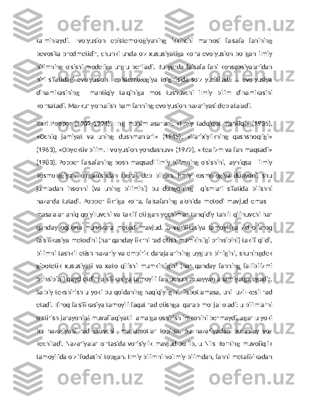 ta'minlaydi.   Evolyusion   epistemologiyaning   ikkinchi   ma'nosi   falsafa   fanining
bevosita predmetidir, chunki unda o'z xususiyatiga ko'ra evolyusion bo'lgan ilmiy
bilimning   o'sishi   modeliga   urg'u   beriladi.   Bu   yerda   falsafa   fani   konsepsiyalaridan
biri   sifatidagi   evolyusion     epistemologiya   to'g'risida   so'z   yuritiladi.   U   evolyusiya
dinamikasining     mantiqiy   talqiniga   mos   tushuvchi   ilmiy   bilim   dinamikasini
ko'rsatadi. Mazkur yo'nalish ham fanning evolyusion nazariyasi deb ataladi. 
Karl   Popper   (1902-1994) .   Eng   muhim   asarlari:   «Ilmiy   tadqiqot   mantiqi»   (1935),
«Ochiq   jamiyat   va   uning   dushmanlari»   (1945),   «Tarixiylikning   qashshoqligi»
(1963), «Obyektiv bilim. Evolyusion yondashuv» (1972), «Realizm va fan maqsadi»
(1983). Popper falsafaning bosh maqsadi ilmiy bilimning o'sishini,   ayniqsa – ilmiy
kosmologiyani   o'rganishdan   iborat   deb   bilgan.   Ilmiy   kosmologiya   dunyoni,   shu
jumladan   insonni   (va   uning   bilimini)   bu   dunyoning     qismlari   sifatida   bilishni
nazarda   tutadi.   Popper   fikriga   ko'ra,   falsafaning   alohida   metodi   mavjud   emas   –
masalalar  aniq qo'yiluvchi va taklif etilgan yechimlar tanqidiy tahlil qilinuvchi har
qanday   oqilona   munozara   metodi   mavjud.   U   verifikasiya   tamoyiliga   zid   o'laroq
falsifikasiya metodini (har qanday fikrni rad etish mumkinligi prinsipini) taklif qildi,
bilimni  tashkil etish nazariy va empirik darajalarining uyg'un birligini, shuningdek
gipotetik   xususiyati   va   xato   qilishi   mumkinligini   (har   qanday   fanning   fallibilizmi
prinsipini) qayd etdi. Falsifikasiya tamoyili fan uchun muayyan ahamiyatga egadir.
Salbiy tekshirish u yoki bu qoidaning haqiqiyligini   iisbotlamasa, uni   uzil-kesil rad
etadi. Biroq falsifikasiya tamoyili faqat rad etishga  qarab mo'ljal oladi: u bilimlarni
o'stirish jarayonini muvaffaqiyatli  amalga oshirish imkonini bermaydi, agar u yoki
bu   nazariyani   rad   etuvchi     ma'lumotlar   topilsa,   bu   nazariyadan   butunlay   voz
kechiladi.  Nazariyalar   o'rtasida  vorisiylik   mavjud  bo'lib, u  Nils   Borning muvofiqlik
tamoyilida o'z ifodasini topgan. Ilmiy bilimni noilmiy bilimdan, fanni metafizikadan 