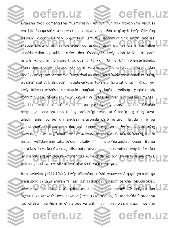 ajratishni (yoki demarkasiya muammosini) Popper muhimlik mezonlarini yaratish
mo'ljallariga qarshi o'laroq muhim ahamiyatga ega deb belgilaydi. Ilmiy bilimning
o'sishini   Popper   ijtimoiy   o'zgarishlar   umumiy   jarayonlarining   ayrim   hodisasi
sifatida   talqin   qiladi   (va   ularning     doirasida   muammolar   va   ularni   yechishga
alohida   e'tibor   qaratilishi   lozim     deb   hisoblaydi).   Ilmiy   bilish   tarixi   –   bu   dadil
farazlar  va  ularni   permanent rad etishlar tarixidir. Popper ta'biri bilan aytganda,
«fan»   degan   odam   «taraqqiyot»   deydi   va   aksincha   (Vena   to'garagi   vakillaridan
farqli o'laroq, Popper normal fanga rivojlanuvchi fan sifatida yondashadi va uning
o'sishini   qadrsizlantiruvchi   metodologiyani   tuzishga   harakat   qiladi).   Birdan-bir
ilmiy   bilimga   erishish,   shuningdek   haqiqatning   tagiga     yetishga   yaqinlashish,
Popper   nuqtai   nazaridan,   faqat   xatolar   va     yanglishishlar   eliminasiyasi   mahsuli
sifatida   amalga   oshishi   mumkin:   fan   yaxlitligining   asosi   sifatida   oldindan
belgilangan   ideal   va   ilmiy   tilning   haqiqiyligi   emas,   balki   borliqning   birligi   amal
qiladi.   Fanlar   bu   borliqni   anglash   jarayonida   o'sib   boruvchi   tarzda   bir-biriga
yaqinlashadi.   Oqilonalashuv   darajasi,   Popper   fikriga   ko'ra,   ilmiy     inqiloblarning
intensivligi bilan belgilanadi. Popper ta'limoti kontekstida falsafa va fanning o'zaro
nisbati   yo'lidagi  eng katta to'siq - falsafiy  bilimning o'ziga xosligi. Popper    fikriga
ko'ra falsafa va fanni aniq ajratish naturfalsafaning   spekulyativ tamoyillari va fan
farazlarini   farqlash   uchun   zarurdir.   Bu   kontekstda   Popper   fan   va   falsafani   emas,
balki dogmatik va  evristik bilimni ajratishni ma'qul ko'rgan. 
Imre   Lakatos   (1922-1974).   Ilmiy   bilimning   o'sishi   muammosi   qaysi   yo'nalishga
mansubligi va qaysi g'oyalarni ilgari surishidan qat'iy nazar, barcha metodologlar,
olimlar   va   mutafakkirlarni   qiziqtiruvchi   muhim   muammodir.   Britaniyalik   fan
faylasufi   va   tarixchisi   Imre   Lakatos   (1922-1974)   o'zining   ilk   asarlarida   farazlar   va
rad   etishlar   mantiqining   o'ziga   xos   variantini   bilimning   o'sishi   muammosining 