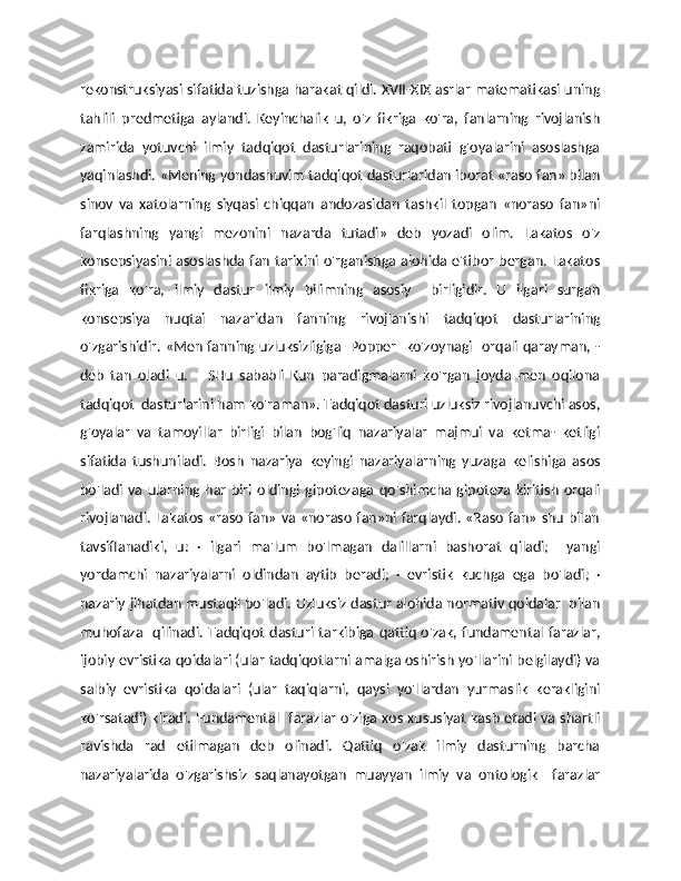 rekonstruksiyasi sifatida tuzishga harakat qildi. XVII-XIX asrlar matematikasi uning
tahlili   predmetiga   aylandi.   Keyinchalik   u,   o'z   fikriga   ko'ra,   fanlarning   rivojlanish
zamirida   yotuvchi   ilmiy   tadqiqot   dasturlarining   raqobati   g'oyalarini   asoslashga
yaqinlashdi. «Mening yondashuvim tadqiqot dasturlaridan iborat «raso fan» bilan
sinov   va   xatolarning   siyqasi   chiqqan   andozasidan   tashkil   topgan   «noraso   fan»ni
farqlashning   yangi   mezonini   nazarda   tutadi»   deb   yozadi   olim.   Lakatos   o'z
konsepsiyasini asoslashda fan tarixini o'rganishga alohida e'tibor bergan. Lakatos
fikriga   ko'ra,   ilmiy   dastur   ilmiy   bilimning   asosiy     birligidir.   U   ilgari   surgan
konsepsiya   nuqtai   nazaridan   fanning   rivojlanishi   tadqiqot   dasturlarining
o'zgarishidir. «Men fanning uzluksizligiga   Popper   ko'zoynagi   orqali qarayman, -
deb   tan   oladi   u.   –   SHu   sababli   Kun   paradigmalarni   ko'rgan   joyda   men   oqilona
tadqiqot  dasturlarini ham ko'raman». Tadqiqot dasturi uzluksiz rivojlanuvchi asos,
g'oyalar   va   tamoyillar   birligi   bilan   bog'liq   nazariyalar   majmui   va   ketma-   ketligi
sifatida   tushuniladi.   Bosh   nazariya   keyingi   nazariyalarning   yuzaga   kelishiga   asos
bo'ladi   va   ularning   har   biri   oldingi   gipotezaga   qo'shimcha   gipoteza   kiritish   orqali
rivojlanadi. Lakatos «raso fan» va «noraso fan»ni farqlaydi. «Raso fan» shu bilan
tavsiflanadiki,   u:   ·   ilgari   ma'lum   bo'lmagan   dalillarni   bashorat   qiladi;     yangi
yordamchi   nazariyalarni   oldindan   aytib   beradi;   ·   evristik   kuchga   ega   bo'ladi;   ·
nazariy jihatdan mustaqil bo'ladi. Uzluksiz dastur alohida normativ qoidalar   bilan
muhofaza   qilinadi. Tadqiqot dasturi tarkibiga qattiq  o'zak, fundamental farazlar,
ijobiy evristika qoidalari (ular tadqiqotlarni amalga oshirish yo'llarini belgilaydi) va
salbiy   evristika   qoidalari   (ular   taqiqlarni,   qaysi   yo'llardan   yurmaslik   kerakligini
ko'rsatadi) kiradi. Fundamental   farazlar o'ziga xos xususiyat kasb etadi va shartli
ravishda   rad   etilmagan   deb   olinadi.   Qattiq   o'zak   ilmiy   dasturning   barcha
nazariyalarida   o'zgarishsiz   saqlanayotgan   muayyan   ilmiy   va   ontologik     farazlar 