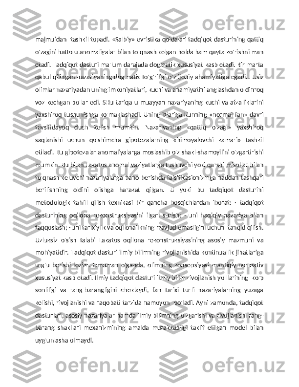 majmuidan  tashkil topadi. «Salbiy» evristika qoidalari tadqiqot dasturining qattiq
o'zagini hatto u anomaliyalar bilan to'qnash kelgan holda ham qayta ko'rishni man
etadi. Tadqiqot dasturi ma'lum darajada dogmatik xususiyat kasb etadi. Bir marta
qabul qilingan nazariyaning dogmatik to'g'riligi o'z ijobiy ahamiyatiga egadir. Usiz
olimlar nazariyadan uning imkoniyatlari, kuchi va ahamiyatini anglashdan oldinroq
voz kechgan bo'lar edi. SHu  tariqa u muayyan  nazariyaning kuchi va afzalliklarini
yaxshiroq   tushunishga  ko'maklashadi.   Uning  izlariga   Kunning   «normal  fan»   davri
tavsifidayoq   duch   kelish   mumkin.   Nazariyaning   «qattiq   o'zagi»   yaxshiroq
saqlanishi   uchun   qo'shimcha   gipotezalarning   «himoyalovchi   kamari»   tashkil
etiladi. Bu gipotezalar anomaliyalarga moslashib o'z shakl-shamoyilini o'zgartirishi
mumkin. Bu bilan Lakatos anomal vaziyatlarga tushuvchi yoki qarshi misollar bilan
to'qnash keluvchi nazariyalarga baho berishda falsifikasionizmga haddan tashqari
berilishning   oldini   olishga   harakat   qilgan.   U   yoki   bu   tadqiqot   dasturini
metodologik   tahlil   qilish   texnikasi   bir   qancha   bosqichlardan   iborat:   ·   tadqiqot
dasturining   oqilona   rekonstruksiyasini   ilgari   surish;   ·   uni   haqiqiy   nazariya   bilan
taqqoslash; · uni tarixiylik va oqilonalikning mavjud emasligini uchun  tanqid qilish.
Uzluksiz   o'sish   talabi   Lakatos   oqilona   rekonstruksiyasining   asosiy   mazmuni   va
mohiyatidir. Tadqiqot dasturi ilmiy bilimning rivojlanishida kontinuallik jihatlariga
urg'u   berishi   lozim.   Umuman   olganda,   olimning   konsepsiyasi   mantiqiy-normativ
xususiyat kasb etadi. Ilmiy tadqiqot dasturi ilmiy bilim rivojlanish yo'llarining  ko'p
sonliligi   va   rang-barangligini   cheklaydi,   fan   tarixi   turli   nazariyalarning   yuzaga
kelishi, rivojlanishi va raqobati tarzida namoyon   bo'ladi. Ayni zamonda, tadqiqot
dasturlari, asosiy nazariyalar hamda ilmiy bilimning o'zgarishi va rivojlanishi rang-
barang   shakllari   mexanizmining   amalda   murakkabligi   taklif   etilgan   model   bilan
uyg'unlasha olmaydi.  