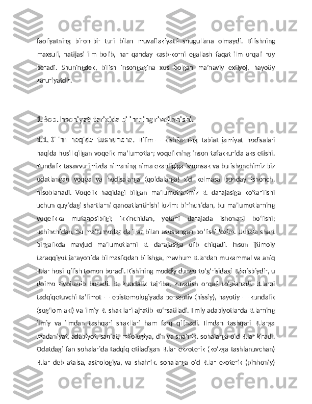 faoliyatning   biron-bir   turi   bilan   muvaffakiyatli   shugullana   olmaydi.   Bilishning
maxsuli,   natijasi   ilm   bolib,   har   qanday   kasb-korni   egallash   faqat   ilm   orqali   roy
beradi.   Shuningdek,   bilish   insongagina   xos   bolgan   ma’naviy   extiyoj,   hayotiy
zaruriyatdir.
1.Bob.Insoniyat  tarixida bilimning rivojlanishi.
1.1.Bilim   haqida   tushuncha.   Bilim   —   kishilarning   tabiat   jamiyat   hodisalari
haqida hosil qilgan voqelik maʼlumotlar; voqelikning  inson  tafakkurida aks etishi.
Kundalik tasavvurimizda nimaning nima ekanligiga ishonsak va bu ishonchimiz biz
odatlangan   voqea   va   hodisalarga   (qoidalarga)   zid   kelmasa   bunday   ishonch.
hisoblanadi.   Voqelik   haqidagi   bilgan   maʼlumotlarimiz   B.   darajasiga   koʻtarilishi
uchun quyidagi shartlarni qanoatlantirishi lozim: birinchidan, bu maʼlumotlarning
voqelikka   mutanosibligi;   ikkinchidan,   yetarli   darajada   ishonarli   boʻlishi;
uchinchidan, bu maʼlumotlar dalillar bilan asoslangan boʻlishi lozim. Uchala shart
birgalikda   mavjud   maʼlumotlarni   B.   darajasiga   olib   chiqadi.   Inson   ijtimoiy
taraqqiyot jarayonida bilmasliqdan bilishga, mavhum B.lardan mukammal va aniq
B.lar hosil qilish tomon boradi. Kishining moddiy dunyo toʻgʻrisidagi B.i nisbiydir, u
doimo   rivojlanib   boradi.   B.   kundalik   tajriba,   kuzatish   orqali   toʻplanadi.   B.larni
tadqiqetuvchi taʼlimot — epistemologiyada perseptiv (hissiy), hayotiy — kundalik
(sogʻlom akl) va ilmiy B. shakllari ajratib koʻrsatiladi. Ilmiy adabiyotlarda B.larning
ilmiy   va   ilmdan   tashqari   shakllari   ham   farq   qilinadi.   Ilmdan   tashqari   B.larga
madaniyat, adabiyot, sanʼat, mifologiya, din va shahrik. sohalarga oid B.lar kiradi.
Odatdagi   fan   sohalarida   tadqiq   etiladigan   B.lar   ekzoterik   (koʻzga   tashlanuvchan)
B.lar   deb   atalsa,   astrologiya,   va   shahrik.   sohalarga   oid   B.lar   ezoterik   (pinhoniy) 