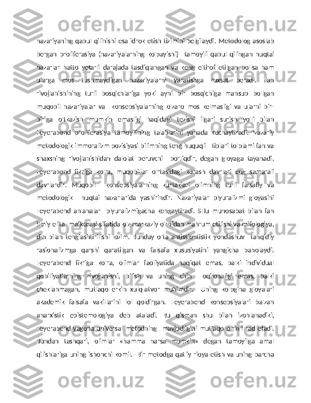 nazariyaning qabul qilinishi esa idrok etish tizimini belgilaydi. Metodolog asoslab
bergan   proliferasiya   (nazariyalarning   ko'payishi)     tamoyili   qabul   qilingan   nuqtai
nazarlar   hatto   yetarli   darajada   tasdiqlangan   va   keng   e'tirof   etilgan   bo'lsa   ham
ularga   mos   tushmaydigan   nazariyalarni   yaratishga   ruxsat   beradi.   Fan
rivojlanishining   turli   bosqichlariga   yoki   ayni   bir   bosqichiga   mansub   bo'lgan
muqobil   nazariyalar   va     konsepsiyalarning   o'zaro   mos   kelmasligi   va   ularni   bir-
biriga   o'tkazish   mumkin   emasligi   haqidagi   tezisni   ilgari   surish   yo'li   bilan
Feyerabend   proliferasiya   tamoyilining   talablarini   yanada   kuchaytiradi.   Nazariy
metodologik immoralizm pozisiyasi bilimning teng huquqli   tiplari to'plami fan va
shaxsning   rivojlanishidan   dalolat   beruvchi     borliqdir,   degan   g'oyaga   tayanadi.
Feyerabend   fikriga   ko'ra,   muqobillar   o'rtasidagi   kurash   davrlari   eng   samarali
davrlardir.   Muqobil     konsepsiyalarning   kurtaklari   olimning   turli   falsafiy   va
metodologik     nuqtai   nazarlarida   yashirindir.   Nazariyalar   plyuralizmi   g'oyasini
Feyerabend   an'analar     plyuralizmigacha   kengaytiradi.   SHu   munosabat   bilan   fan
ilmiy elita  mafkurasi sifatida o'z markaziy o'rnidan mahrum etilishi va mifologiya,
din   bilan   tenglashtirilishi   lozim.   Bunday   o'ta   antissientistik   yondashuv     tanqidiy
rasionalizmga   qarshi   qaratilgan   va   falsafa   xususiyatini   yangicha   baholaydi.
Feyerabend   fikriga   ko'ra,   olimlar   faoliyatida   haqiqat   emas,   balki   individual
qobiliyatlarning   rivojlanishi,   bilish   va   uning   chin     oqilonaligi   emas,   balki
cheklanmagan,   mutlaqo   erkin   xulq-atvor   muhimdir.     Uning   ko'pgina   g'oyalari
akademik   falsafa   vakillarini   lol   qoldirgan.   Feyerabend   konsepsiyalari   ba'zan
anarxistik   epistemologiya   deb   ataladi.   Bu   qisman   shu   bilan   izohlanadiki,
Feyerabend   yagona   universal   metodning     mavjudligini   mutlaqo   o'rinli   rad   etadi.
Bundan   tashqari,   olimlar   «hamma   narsa   mumkin»   degan   tamoyilga   amal
qilishlariga  uning  ishonchi  komil.    Bir  metodga  qat'iy  rioya  etish   va  uning  barcha 