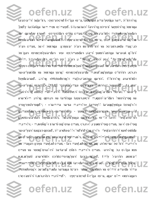 talablarini bajarish, Feyerabend fikriga ko'ra, tadqiqot amaliyotiga ham, bilishning
ijodiy  tabiatiga ham mos kelmaydi. SHu sababli fanning obro'si hayotning boshqa
har   qanday   shakli     obro'sidan   ortiq   emas.   Biroq   plyuralistik   metodologiyadan
foydalanish   nimani   anglatadi?     Feyerabend   fikriga   ko'ra,   olim   g'oyalarni   tajriba
bilan   emas,   balki   boshqa     g'oyalar   bilan   solishtirishi   va   bellashuvda   mag'lub
bo'lgan   konsepsiyalardan     voz   kechmasdan   ularni   yaxshilashga   harakat   qilishi
lozim.   SHunday   ish   ko'rish   yo'li   bilan   u   “Borliq”   kitobi   yoki   “Polmandrada”da
bayon etilgan inson va kosmos konsepsiyasini saqlab qoladi va ulardan evolyusiya
nazariyasida   va   boshqa   yangi   konsepsiyalarda   muvaffaqiyatga   erishish   uchun
foydalanadi.   Uning   «Metodologik   majburlashga   qarshi.   Bilishning   anarxistik
nazariyasi   ocherki»   (1970)   relyativizmga   qo'yilgan   mashhur   haykaldir.   Bu   asar
matnining   asosiy   mazmunini   ifodalovchi   tezislar   quyidagilardan   iborat:   ·   nazariy
anarxizm   uning   qonun   va   tartibga   tayanuvchi   muqobillaridan   insoniyroq   va
progressivroqdir;   ·   «hamma   narsa   mumkin»   tamoyili   taraqqiyotga   to'sqinlik
qilmaydigan   birdan-bir   tamoyildir;   ·   yaxshi   tasdiqlangan   nazariyalarga   zid
gipotezalardan   foydalanish,   induksiyaga   qarshi   ish   ko'rib   fanni   rivojlantirish
mumkin; · muvofiqlik sharti oqilona emas, chunki u yaxshiroq emas, balki eskiroq
nazariyani saqlab qoladi, bir andozalilik individning erkin   rivojlanishini xavf ostida
qoldiradi; · qancha eski va absurd bo'lmasin, bizning bilimimizni yaxshilashga qodir
bo'lmagan g'oya mavjud emas; · fan mavjud bo'lsa, aql universal bo'lishi mumkin
emas   va   nooqilonalikni   bartaraf   etish   mumkin   emas.   Fanning   bu   o'ziga   xos
xususiyati   anarxistik   epistemologiyani   talab   qiladi.   Ilmiy   izlanish   asoslari
muammosini   Feyerabend   o'ziga   xos   tarzda     talqin   qiladi.   Uning   fikricha,   yangi
metodologik   paradigmada   narsaga   teran     nazar   tashlash   va   olimni   amalda   nima
cheklashini   tushunish   muhimdir.     Feyerabend   fikriga   ko'ra,   agar   olim   «xohlagan 